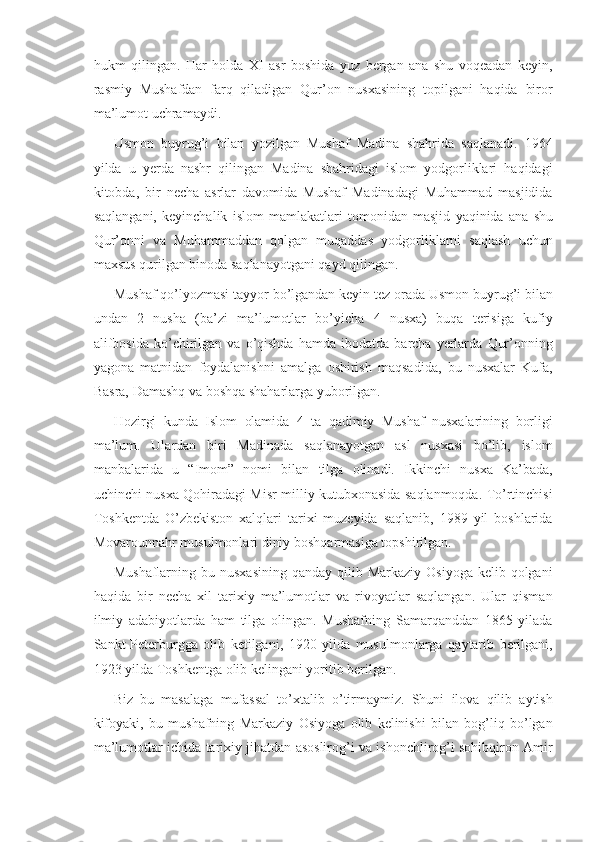 hukm qilingan.	 Har	 holda	 XI	 asr	 boshida	 yuz	 bergan	 ana	 shu	 voqeadan	 keyin,
rasmiy	
 Mushafdan	 farq	 qiladigan	 Qur’on	 nusxasining	 topilgani	 haqida	 biror
ma’lumot	
 uchramaydi.
Usmon
 buyrug’i	 bilan	 yozilgan	 Mushaf	 Madina	 shahrida	 saqlanadi.	 1964
yilda	
 u yerda	 nashr	 qilingan	 Madina	 shahridagi	 islom	 yodgorliklari	 haqidagi
kitobda,	
 bir	 necha	 asrlar	 davomida	 Mushaf	 Madinadagi	 Muhammad	 masjidida
saqlangani,	
 keyinchalik	 islom	 mamlakatlari	 tomonidan	 masjid	 yaqinida	 ana	 shu
Qur’onni	
 va	 Muhammaddan	 qolgan	 muqaddas	 yodgorliklarni	 saqlash	 uchun
maxsus	
 qurilgan	 binoda	 saqlanayotgani	 qayd	 qilingan.
Mushaf	
 qo’lyozmasi	 tayyor	 bo’lgandan	 keyin	 tez	 orada	 Usmon	 buyrug’i	 bilan
undan	
 2 nusha	 (ba’zi	 ma’lumotlar	 bo’yicha	 4 nusxa)	 buqa	 terisiga	 kufiy
alifbosida	
 ko’chirilgan	 va	 o’qishda	 hamda	 ibodatda	 barcha	 yerlarda	 Qur’onning
yagona	
 matnidan	 foydalanishni	 amalga	 oshirish	 maqsadida,	 bu	 nusxalar	 Kufa,
Basra,	
 Damashq	 va	 boshqa	 shaharlarga	 yuborilgan.
Hozirgi	
 kunda	 Islom	 olamida	 4 ta	 qadimiy	 Mus h af	 nusxalarining	 borligi
ma’lum.	
 Ulardan	 biri	 Madinada	 saqlanayotgan	 asl	 nusxasi	 bo’lib,	 islom
manbalarida	
 u “Imom”	 nomi	 bilan	 tilga	 olinadi.	 Ikkinchi	 nusxa	 Ka’bada,
uchinchi	
 nusxa	 Qohiradagi	 Misr	 milliy	 kutubxonasida	 saqlanmoqda.	 To’rtinchisi
Toshkentda	
 O’zbekiston	 xalqlari	 tarixi	 muzeyida	 saqlanib,	 1989	 yil	 boshlarida
Movarounnahr	
 musulmonlari	 diniy	 boshqarmasiga	 topshirilgan.
Mushaflarning	
 bu	 nusxasining	 qanday	 qilib	 Markaziy	 Osiyoga	 kelib	 qolgani
haqida	
 bir	 necha	 xil	 tarixiy	 ma’lumotlar	 va	 rivoyatlar	 saqlangan.	 Ular	 qisman
ilmiy	
 adabiyotlarda	 ham	 tilga	 olingan.	 Mushafning	 Samarqanddan	 1865	 yilada
Sankt-Peterburgga	
 olib	 ketilgani,	 1920	 yilda	 musulmonlarga	 qaytarib	 berilgani,
1923	
 yilda	 Toshkentga	 olib	 kelingani	 yoritib	 berilgan.
Biz	
 bu	 masalaga	 mufassal	 to’xtalib	 o’tirmaymiz.	 Shuni	 ilova	 qilib	 aytish
kifoyaki,	
 bu	 mushafning	 Markaziy	 Osiyoga	 olib	 kelinishi	 bilan	 bog’liq	 bo’lgan
ma’lumotlar	
 ichida	 tarixiy	 jihatdan	 asoslirog’i	 va	 ishonchlirog’i	 sohibqiron	 Amir 