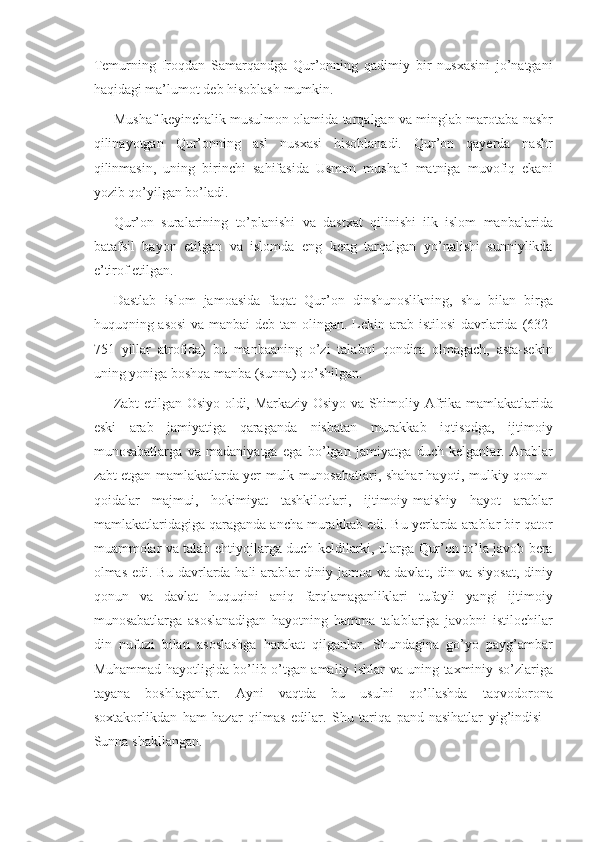 Temurning Iroqdan	 Samarqandga	 Qur’onning	 qadimiy	 bir	 nusxasini	 jo’natgani
haqidagi	
 ma’lumot	 deb	 hisoblash	 mumkin.
Mushaf	
 keyinchalik	 musulmon	 olamida	 tarqalgan	 va	 minglab	 marotaba	 nashr
qilinayotgan	
 Qur’onning	 asl	 nusxasi	 hisoblanadi.	 Qur’on	 qayerda	 nashr
qilinmasin,	
 uning	 birinchi	 sahifasida	 Usmon	 mushafi	 matniga	 muvofiq	 ekani
yozib	
 qo’yilgan	 bo’ladi.
Qur’on	
 suralarining	 to’planishi	 va	 dastxat	 qilinishi	 ilk	 islom	 manbalarida
batafsil	
 bayon	 etilgan	 va	 islomda	 eng	 keng	 tarqalgan	 yo’nalishi	 sunniylikda
e’tirof	
 etilgan.	 
Dastlab	
 islom	 jamoasida	 faqat	 Qur’on	 dinshunoslikning,	 shu	 bilan	 birga
huquqning	
 asosi	 va	 manbai	 deb	 tan	 olingan.	 Lekin	 arab	 istilosi	 davrlarida	 (632-
751	
 yillar	 atrofida)	 bu	 manbaaning	 o’zi	 talabni	 qondira	 olmagach,	 asta-sekin
uning	
 yoniga	 boshqa	 manba	 (sunna)	 qo’shilgan.
Zabt	
 etilgan	 Osiyo	 oldi,	 Markaziy	 Osiyo	 va	 Shimoliy	 Afrika	 mamlakatlarida
eski	
 arab	 jamiyatiga	 qaraganda	 nisbatan	 murakkab	 iqtisodga,	 ijtimoiy
munosabatlarga	
 va	 madaniyatga	 ega	 bo’lgan	 jamiyatga	 duch	 kelganlar.	 Arablar
zabt	
 etgan	 mamlakatlarda	 yer-mulk	 munosabatlari,	 shahar	 hayoti,	 mulkiy	 qonun-
qoidalar	
 majmui,	 hokimiyat	 tashkilotlari,	 ijtimoiy-maishiy	 hayot	 arablar
mamlakatlaridagiga	
 qaraganda	 ancha	 murakkab	 edi.	 Bu	 yerlarda	 arablar	 bir	 qator
muammolar	
 va	 talab-ehtiyojlarga	 duch	 keldilarki,	 ularga	 Qur’on	 to’la	 javob	 bera
olmas	
 edi.	 Bu	 davrlarda	 hali	 arablar	 diniy	 jamoa	 va	 davlat,	 din	 va	 siyosat,	 diniy
qonun	
 va	 davlat	 huquqini	 aniq	 farqlamaganliklari	 tufayli	 yangi	 ijtimoiy
munosabatlarga	
 asoslanadigan	 hayotning	 hamma	 talablariga	 javobni	 istilochilar
din	
 nufuzi	 bilan	 asoslashga	 harakat	 qilganlar.	 Shundagina	 go’yo	 payg’ambar
Muhammad	
 hayotligida	 bo’lib	 o’tgan	 amaliy	 ishlar	 va	 uning	 taxminiy	 so’zlariga
tayana	
 boshlaganlar.	 Ayni	 vaqtda	 bu	 usulni	 qo’llashda	 taqvodorona
soxtakorlikdan	
 ham	 hazar	 qilmas	 edilar.	 Shu	 tariqa	 pand-nasihatlar	 yig’indisi	 -
Sunna	
 shakllangan. 