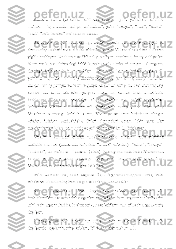 Arabcha Sunna	 (as-sunna,	 ko’plikda	 sunan)	 - yo’l,	 yo’nalish,	 ko’chma
ma’nosi	
 - “ajdodlardan	 qolgan	 urf-odatlar”,	 ya’ni	 “rivoyat”,	 “naql”,	 “xotira”,
“odat”,	
 “hatti-harakat”	 ma’nolarini	 beradi.
Sunna	
 islomda	 Qur’ondan	 keyingi,	 uni	 to’ldiruvchi	 manba,	 islom	 ilohiyoti	 va
shariatining	
 ikkinchi	 asosi	 sifatida	 e’tirof	 etilgan.	 U	 VII	 asr	 o’rtalaridan	 e’tiboran
yig’ila	
 boshlagan.	 Unda	 arab	 xalifaligidagi	 sinfiy	 munosabat,	 ijtimoiy	 ziddiyatlar,
islom	
 mafkurasi	 doirasidagi	 ichki	 kurashlar	 o’z	 ifodasini	 topgan.	 Islomgacha
davrdagi	
 Arabistonda	 bu	 nom	 bilan	 odat	 tusini	 olgan	 axloqiy-huquqiy	 yo’l-
yo’riqlar	
 majmuasi-	 Shimoliy	 Arabistondagi	 eski	 jamoaning	 oddiy	 huquqlari
atalgan.	
 Sinfiy	 jamiyat	 va	 islom	 vujudga	 kelgandan	 so’ng	 bu	 eski	 arab	 majusiy
sunnasi	
 rad	 etilib,	 asta-sekin	 yangisi,	 musulmon	 sunnasi	 bilan	 almashtirila
boshlangan.	
 Eskisidan	 yangisiga	 o’tgan	 qismlar	 esa	 go’yo	 payg’ambar
ko’rsatmasi	
 sifatida	 talqin	 qiinar	 edi.	 Keyin,	 arab	 harbiy	 yurishlaridan	 so’ng
Musulmon	
 sunnasiga	 ko’plab	 Rumo,	 Vizantiya	 va	 Eron	 hududidan	 olingan
xristian,	
 iudaizm,	 zardushtiylik	 dinlari	 elementlari	 kirgan,	 lekin	 yana	 ular
payg’ambardan	
 kelayotgan	 qoida	 va	 yo’l-yo’riqlar	 sifatida	 ifodalangan.
Musulmon	
 sunnalari	 ko’plab	 hadislardan	 tashkil	 topgan.	 Hadis	 so’zining
dastlabki	
 ma’nosi	 (arabchada	 ko’plikda	 “ahadis”	 so’zidan)	 -“xabar”,	 “hikoya”,
“bildirish”,	
 tor	 ma’noda	 - “parcha”	 (sitata).	 Rasmiy	 ma’noda	 hadis-Muhammad
so’zlari	
 va	 amaliy	 ishlari	 haqidagi	 rivoyatlardir.	 Bu	 ma’noda	 hadis	 faqat
Muhammad	
 so’zlariga	 nisbatangina	 ishlatiladi.
Ba’zi	
 ulamolar	 esa,	 hadis	 deganda	 faqat	 Payg’ambarninggina	 emas,	 balki
sahoba	
 va	 tobeinlarning	 ham	 bergan	 xabarlarini	 tushunadilar.
Ba’zi	
 hadisshunoslar	 faqat	 Payg’ambar	 	so’zlarinigina	 hadis	 	deb,
boshqalarnikini	
 esa	 xabar	 deb	 ataganlar.	 Shu	 boisdan	 ham	 Payg’ambar	 hadislarini
to’plovchilarga	
 muhaddis,	 boshqa	 tarix,	 qissa	 kabilarni	 naql	 qiluvchilarga	 axboriy
deyilgan.
Q a ndayligidan	
 qat’i	 nazar,	 har	 q a lay.	 Hozir	 musulmon	 olamida	 hadis
deyilganda	
 Payg’ambarning	 so’zlari,	 fe’l	 va	 atvorlari	 tushuniladi. 