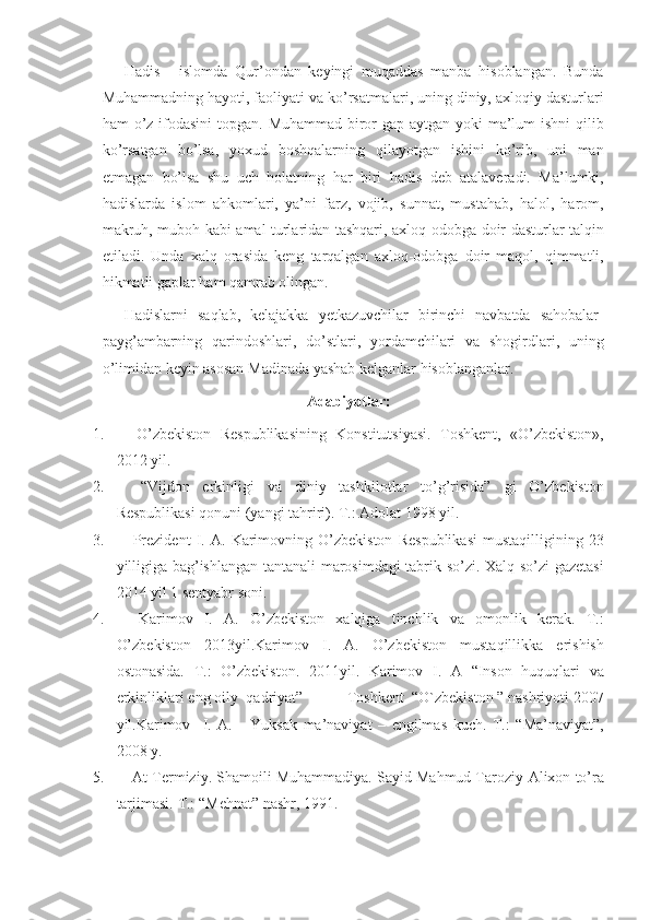 Hadis - islomda	 Qur’ondan	 keyingi	 muqaddas	 manba	 hisoblangan.	 Bunda
Muhammadning	
 hayoti,	 faoliyati	 va	 ko’rsatmalari,	 uning	 diniy,	 axloqiy	 dasturlari
ham	
 o’z	 ifodasini	 topgan.	 Muhammad	 biror	 gap	 aytgan	 yoki	 ma’lum	 ishni	 qilib
ko’rsatgan	
 bo’lsa,	 yoxud	 boshqalarning	 qilayotgan	 ishini	 ko’rib,	 uni	 man
etmagan	
 bo’lsa	 shu	 uch	 holatning	 har	 biri	 hadis	 deb	 atalaveradi.	 Ma’lumki,
hadislarda	
 islom	 ahkomlari,	 ya’ni	 farz,	 vojib,	 sunnat,	 mustahab,	 halol,	 harom,
makruh,	
 muboh	 kabi	 amal	 turlaridan	 tashqari,	 axloq-odobga	 doir	 dasturlar	 talqin
etiladi.	
 Unda	 xalq	 orasida	 keng	 tarqalgan	 axloq-odobga	 doir	 maqol,	 qimmatli,
hikmatli	
 gaplar	 ham	 qamrab	 olingan.
Hadislarni	
 saqlab,	 kelajakka	 yetkazuvchilar	 birinchi	 navbatda	 sahobalar-
payg’ambarning	
 qarindoshlari,	 do’stlari,	 yordamchilari	 va	 shogirdlari,	 uning
o’limidan	
 keyin	 asosan	 Madinada	 yashab	 kelganlar	 hisoblanganlar.
Adabiyotlar:
1.              	
O’zbekiston	 Respublikasining	 Konstitutsiyasi.	  Т oshkent,	 «O’zbekiston»,
2012	
 yil.
2.               “Vijdon	
 erkinligi	 va	 diniy	 tashkilotlar	 to’g’risida”	 gi	 O’zbekiston
Respublikasi	
 qonuni	 (yangi	 tahriri).	 T.:	 Adolat	 1998	 yil.
3.               Prezident	
 I. A.	 Karimovning	 O’zbekiston	 Respublikasi	 mustaqilligining	 23
yilligiga	
 bag’ishlangan	 tantanali	 marosimdagi	 tabrik	 so’zi.	  Xalq	 so’zi	 gazetasi
2014	
 yil	 1 sentyabr	 soni.
4.              	
Karimov	 I.	 A.	 O’zbekiston	 xalqiga	 tinchlik	 va	 omonlik	 kerak.	  T.:
O’zbekiston	
 2013yil.Karimov	 I.	 A.	 O’zbekiston	 mustaqillikka	 erishish
ostonasida.	
 T.:	 O’zbekiston.	 2011yil.	 Karimov	 I.	 A	 “Inson	 huquqlari	 va
erkinliklari	
 eng	 oily	  qadriyat”	            Т oshkent	  “O`zbekiston	 ” nashriyoti	 2007
yil.Karimov	
  I.   A.	   Yuksak	 ma’naviyat	 – engilmas	 kuch.	 T.:	  “ Ma’naviyat ” ,
200 8	
 y .
5.               At-Termiziy.	
 Shamoili	 Muhammadiya.	 Sayid	 Mahmud	 Taroziy-Alixon	 to’ra
tarjimasi.	
 T.:	 “Mehnat”	 nashr,	 1991. 