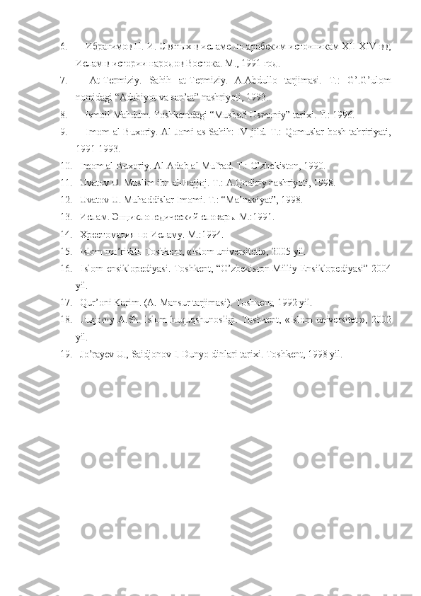 6.              Ибрагимов	 Н.	 И.	 Святых	 в исламе	 по	 арабским	 источникам	  XII - XIV  	вв;
Ислам	
 в истории	 народов	 Востока.	  М.,	 1991	 год.
7.               At-Termiziy.	
 Sahih	 at-Termiziy.	 A.Abdullo	 tarjimasi.	 T.:	 G’.G’ulom
nomidagi	
 “Adabiyot	 va	 san’at”	 nashriyoti,	 1993.
8.               Ismoil	
 Mahdum.	 Toshkentdagi	 “Mushafi	 Usmoniy”	 tarixi.	 T.:	 1996.
9.               Imom	
 al-Buxoriy.	 Al-Jomi	 as-Sahih:	 IV	 jild.	 T.:	 Qomuslar	 bosh	 tahririyati,
1991-1993.
10.       Imom	
 al-Buxoriy.	 Al-Adab	 al-Mufrad.	 T.:	 O’zbekiston,	 1990.
11.       Uvatov	
 U.	 Muslim	 ibn	 al-Hajjoj.	 T.:	 A.Qodiriy	 nashriyoti,	 1998.
12.       Uvatov	
 U.	 Muhaddislar	 Imomi.	 T.:	 “Ma’naviyat”,	 1998.
13.       Ислам.	
 Эн ц иклопедический	 словарь.	 М.:1991.
14.       Хрестоматия	
 по	 Исламу.	  М.:1994.
15.       Islom	
 ma’rifati.	 Toshkent,	 «Islom	 universiteti»,	 2005	 yil.
16.      	
Islom	 ensiklopediyasi.	 Toshkent,	 “O’zbekiston	 Milliy	 Ensiklopediyasi”	 2004
yil.	
 
17.       Qur’oni	
 Karim.	 (A.	 Mansur	 tarjimasi).	 Toshkent,	 1992	 yil.
18.       Juzjoniy	
 A.Sh.	 Islom	 huquqshunosligi.	 Toshkent,	 «Islom	 universiteti»,	 2002
yil.
19.       Jo’rayev	
 U.,	 Saidjonov	 I. Dunyo	 dinlari	 tarixi.	  Т oshkent,	 1998	 yil. 