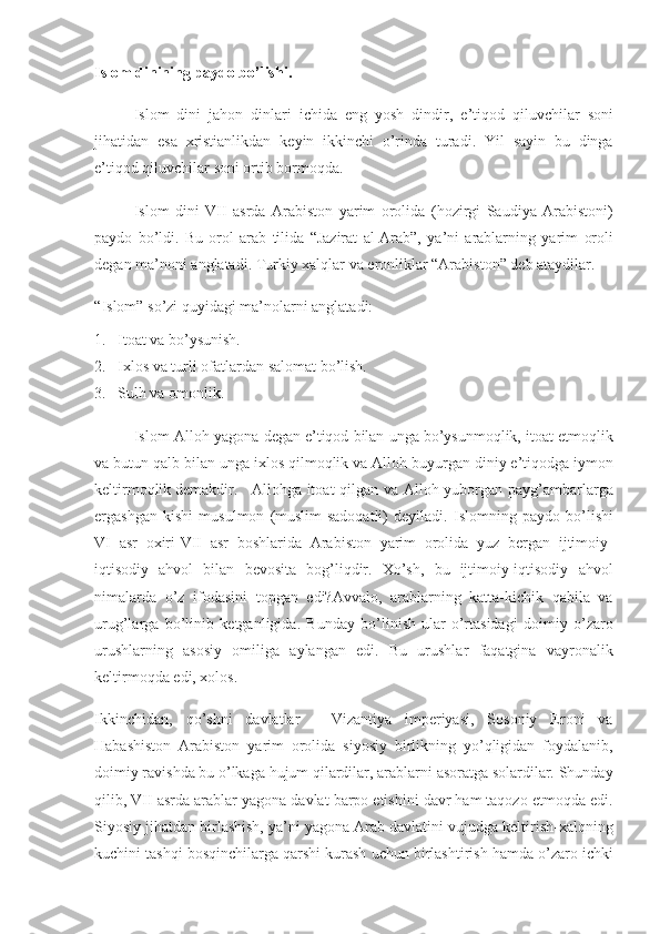 Islom dinining paydo bo’lishi.
Islom dini	 jahon	 dinlari	 ichida	 eng	 yosh	 dindir,	 e’tiqod	 qiluvchilar	 soni
jihatidan	
 esa	 xristianlikdan	 keyin	 ikkinchi	 o’rinda	 turadi.	 Yil	 sayin	 bu	 dinga
e’tiqod	
 qiluvchilar	 soni	 ortib	 bormoqda.
Islom	
 dini	 VII	 asrda	 Arabiston	 yarim	 orolida	 (hozirgi	 Saudiya	 Arabistoni)
paydo	
 bo’ldi.	 Bu	 orol	 arab	 tilida	 “Jazirat	 al-Arab”,	 ya’ni	 arablarning	 yarim   oroli
degan	
 ma’noni	 anglatadi.	 Turkiy	 xalqlar	 va	 eronliklar	 “Arabiston”	 deb	 ataydilar.
“Islom”	
 so’zi	 quyidagi	 ma’nolarni	 anglatadi:
1.       Itoat	
 va	 bo’ysunish.
2.       Ixlos	
 va	 turli	 ofatlardan	 salomat	 bo’lish.
3.       Sulh	
 va	 omonlik.
Islom-Alloh	
 yagona	 degan	 e’tiqod	 bilan	 unga	 bo’ysunmoqlik,	 itoat	 etmoqlik
va	
 butun	 qalb	 bilan	 unga	 ixlos	 qilmoqlik	 va	 Alloh	 buyurgan	 diniy	 e’tiqodga	 iymon
keltirmoqlik	
 demakdir. Allohga	 itoat	 qilgan	 va	 Alloh	 yuborgan	 payg’ambarlarga
ergashgan	
 kishi	 musulmon	 (muslim-sadoqatli)	 deyiladi.	 Islomning	 paydo	 bo’lishi
VI	
 asr	 oxiri-VII	 asr	 boshlarida	 Arabiston	 yarim	 orolida	 yuz	 bergan	 ijtimoiy-
iqtisodiy	
 ahvol	 bilan	 bevosita	 bog’liqdir.	 Xo’sh,	 bu	 ijtimoiy-iqtisodiy	 ahvol
nimalarda	
 o’z	 ifodasini	 topgan	 edi?Avvalo,	 arablarning	 katta-kichik	 qabila	 va
urug’larga	
 bo’linib	 ketganligida.	 Bunday	 bo’linish-ular	 o’rtasidagi	 doimiy	 o’zaro
urushlarning	
 asosiy	 omiliga	 aylangan	 edi.	 Bu	 urushlar	 faqatgina	 vayronalik
keltirmoqda	
 edi,	 xolos.
Ikkinchidan,	
 qo’shni	 davlatlar	 - Vizantiya	 imperiyasi,	 Sosoniy	 Eroni	 va
Habashiston	
 Arabiston	 yarim	 orolida	 siyosiy	 birlikning	 yo’qligidan	 foydalanib,
doimiy	
 ravishda	 bu	 o’lkaga	 hujum	 qilardilar,	 arablarni	 asoratga	 solardilar.	 Shunday
qilib,	
 VII	 asrda	 arablar	 yagona	 davlat	 barpo	 etishini	 davr	 ham	 taqozo	 etmoqda	 edi.
Siyosiy	
 jihatdan	 birlashish,	 ya’ni	 yagona	 Arab	 davlatini	 vujudga	 keltirish-xalqning
kuchini	
 tashqi	 bosqinchilarga	 qarshi	 kurash	 uchun	 birlashtirish	 hamda	 o’zaro	 ichki 