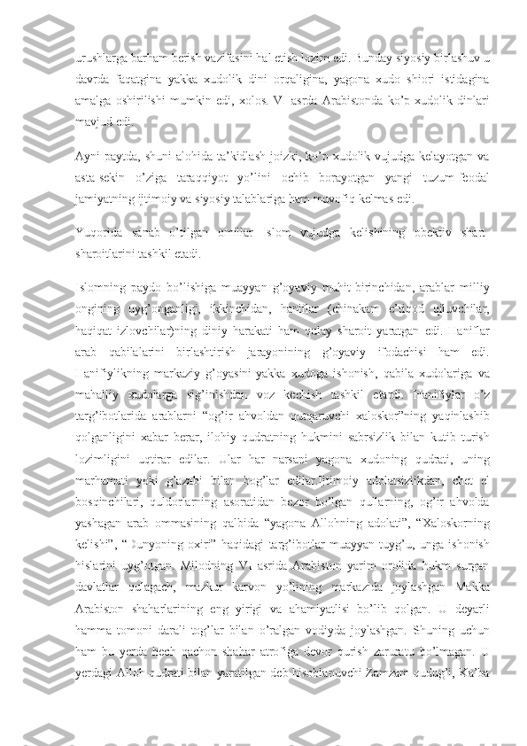urushlarga barham	 berish	 vazifasini	 hal	 etish	 lozim	 edi.	 Bunday	 siyosiy	 birlashuv	 u
davrda	
 faqatgina	 yakka	 xudolik	 dini	 orqaligina,	 yagona	 xudo	 shiori	 istidagina
amalga	
 oshirilishi	 mumkin	 edi,	 xolos.	 VI	 asrda	 Arabistonda	 ko’p	 xudolik	 dinlari
mavjud	
 edi.	 
Ayni	
 paytda,	 shuni	 alohida	 ta’kidlash	 joizki,	 ko’p	 xudolik	 vujudga	 kelayotgan	 va
asta-sekin	
 o’ziga	 taraqqiyot	 yo’lini	 ochib	 borayotgan	 yangi	 tuzum-feodal
jamiyatning	
 ijtimoiy	 va	 siyosiy	 talablariga	 ham	 muvofiq	 kelmas	 edi.	 
Yuqorida	
 sanab	 o’tilgan	 omillar	 Islom	 vujudga	 kelishining	 obektiv	 shart-
sharoitlarini	
 tashkil	 etadi.
Islomning	
 paydo	 bo’lishiga	 muayyan	 g’oyaviy	 muhit-birinchidan,	 arablar	 milliy
ongining	
 uyg’onganligi,	 ikkinchidan,	 haniflar	 (chinakam	 e’tiqod	 qiluvchilar,
haqiqat	
 izlovchilar)ning	 diniy	 harakati	 ham	 qulay	 sharoit	 yaratgan	 edi.	 Haniflar
arab	
 qabilalarini	 birlashtirish	 jarayonining	 g’oyaviy	 ifodachisi	 ham	 edi.
Hanifiylikning	
 markaziy	 g’oyasini-yakka	 xudoga	 ishonish,	 qabila	 xudolariga	 va
mahalliy	
 xudolarga	 sig’inishdan	 voz	 kechish	 tashkil	 etardi.	 Hanifiylar	 o’z
targ’ibotlarida	
 arablarni	 “og’ir	 ahvoldan	 qutqaruvchi	 xaloskor”ning	 yaqinlashib
qolganligini	
 xabar	 berar,	 ilohiy	 qudratning	 hukmini	 sabrsizlik	 bilan	 kutib	 turish
lozimligini	
 uqtirar	 edilar.	 Ular	 har	 narsani	 yagona	 xudoning	 qudrati,	 uning
marhamati	
 yoki	 g’azabi	 bilan	 bog’lar	 edilar.Ijtimoiy	 adolatsizlikdan,	 chet	 el
bosqinchilari,	
 quldorlarning	 asoratidan	 bezor	 bo’lgan	 qullarning,	 og’ir	 ahvolda
yashagan	
 arab	 ommasining	 qalbida	 “yagona	 Allohning	 adolati”,	 “Xaloskorning
kelishi”,	
 “Dunyoning	 oxiri”	 haqidagi	 targ’ibotlar	 muayyan	 tuyg’u,	 unga	 ishonish
hislarini	
 uyg’otgan.	 Milodning	 VI	 asrida	 Arabiston	 yarim	 orolida	 hukm	 surgan
davlatlar	
 qulagach,	 mazkur	 karvon	 yo’lining	 markazida	 joylashgan	 Makka
Arabiston	
 shaharlarining	 eng	 yirigi	 va	 ahamiyatlisi	 bo’lib	 qolgan.	 U	 deyarli
hamma	
 tomoni	 darali	 tog’lar	 bilan	 o’ralgan	 vodiyda	 joylashgan.	 Shuning	 uchun
ham	
 bu	 yerda	 hech	 qachon	 shahar	 atrofiga	 devor	 qurish	 zaruratu	 bo’lmagan.	 U
yerdagi	
 Alloh	 qudrati	 bilan	 yaratilgan	 deb	 hisoblanuvchi	 Zamzam	 qudug’i,	 Ka’ba 