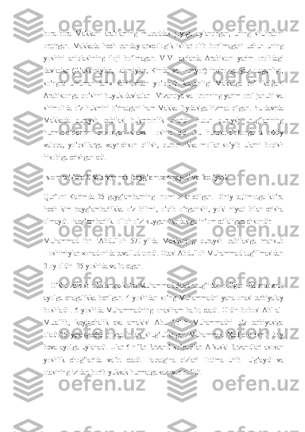 bora-bora Makkani	 arablarning	 muqaddas	 joyiga	 aylantirgan,	 uning	 shuhratini
orttirgan.	
 Makka da	  hech	 q a nday	 arxeologik	 ishlar	 olib	 borilmagani	 uchun	 uning
yoshini	
 aniqlashning	 iloji	 bo’lmagan.	 V-VI	 asrlarda	 Arabiston	 yarim	 orolidagi
davlatlar	
 (G’assoniylar,	 Lahmiylar,	 Kinda	 va	 Himyor)	 inqirozga	 yuz	 tutganligi,
so’ngra	
 umuman	 tarix	 sahifasidan	 yo’qolib	 ketganligi	 Makkaga	 qo’l	 kelgan.
Arabistonga	
 qo’shni	 buyuk	 davlatlar	 - Vizantiya	 va	 Eronning	 yarim	 orol	 janubi	 va
shimolida	
 o’z	 hukmini	 o’rnatgani	 ham	 Makka	 foydasiga	 hizmat	 qilgan.	 Bu	 davrda
Makkada	
 quraysh	 qabilasi	 hukmronlik	 qilardi.	 Butun	 quraysh	 urug’larining
hurmat-e’tiborini	
 qozongan	 shaxs	 Hoshim	 edi.	 Bu	 hurmat-e’tiborga	 u oddiy
xalqqa,	
 yo’qsillarga	 xayr-ehson	 qilish,	 qurbonlikka	 mollar	 so’yib	 ularni	 boqish
hisobiga	
 erishgan	 edi.
Islom ta’limoti. Muhammad payg’ambar hayoti va faoliyati.
Qur’oni	
 Karimda	 25	 gayg’ambarning	  nomi	 zikr	 etilgan.	 Diniy	 ta;limotga	 ko’ra
hech	
 kim	 payg’ambarlikka	 o’z	 bilimi,	 o’qib	 o’rganishi,	 yoki	 niyati	 bilan	 erisha
olmaydi.	
 Paeg’ambarlik-	 olloh	 o’zi	 suygan	 bandasiga	 in’om	 etilaligan	 ehsondir
Muhammad	
 ibn	 iAbdulloh	 570-yilda	 Makkaning	 quraysh	 qabilasiga	 mansub
Hoshimiylar	
 xonadonida	 tavallud	 topdi.	 Otasi	 Abdulloh	 Muhammad	 tug’ilmasidan
2	
 oy	 oldin	  25	 yoshida	 vafot	 etgan.
O’sha	
 zamoh	 odatlariga	 ko’ra	 Muhammad	 Saad	 urug’idan	 bo’lgan	 Halima	 ismli
ayolga	
 enagalikka	 berilgan.	 4 yoshidan	 so’ng	 Muhammadni	 yana	 onasi	 tarbiyalay
boshladi	
 . 6 yoshida	 Muhammadning	 onasiham	 bafot	 etadi.	 Oldin	 bobosi	 Abl	 al-
Mutallib,	
 keyinchalik	 esa	 amakisi	 Abu	 Tolib	 Muhammadni	 o’z	 tarbiyasiga
oladi.25	
 yoshigacha	 tijorat	 bilan	 shug’ullangan	 Muhammad	 Xadicha	 ismli	 boy
beva	
 ayolga	 uylanadi.	 Ular	 6 nffar	 farzand	 ko’radilar.	 Afsuski	 farzandlari	 asosan
yoshlik	
 chog’larida	 vafot	 etadi.	 Faqatgina	 qizlari	 Fotima	 unib-	 ulg’aydi	 va
otasining	
 izidan	 borib	 yuksak	 hurmatga	 sazovor	 bo’ldi. 