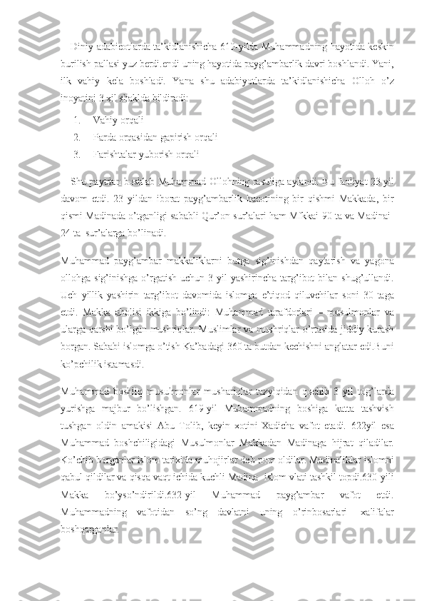 Diniy adabieotlarda	 ta’kidlanishicha	 610-yilda	 Muhammadning	 hayotida	 keskin
burilish	
 pallasi	 yuz	 berdi.endi	 uning	 hayotida	 payg’ambarlik	 davri	 boshlandi.	 Yani,
ilk	
 vahiy	 kela	 boshladi.	 Yana	 shu	 adabiyotlarda	 ta’kidlanishicha	 Olloh	 o’z
inoyatini	
 3 xil	 shaklda	 bildiradi:
1.           Vahiy	
 orqali	 
2.           Parda	
 orqasidan	 gapirish	 orqali
3.           Farishtalar	
 yuborish	 orqali
Shu	
 paytdan	 boshlab	 Muhammad	 Ollohning	 rasuliga	 aylandi.	 Bu	 faoliyat	 23	 yil
davom	
 etdi.	 23	 yildan	 iborat	 payg’ambarlik	 haeotining	 bir	 qishmi	 Makkada,	 bir
qismi	
 Madinada	 o’tganligi	 sababli	 Qur’on	 sur’alari	 ham	 Mfkkai-90	 ta	 va	 Madinai-
24	
 ta	  sur’alarga	 bo’linadi.
Muhammad	
 payg’ambar	 makkaliklarni	 butga	 sig’inishdan	 qaytarish	 va	 yagona
ollohga	
 sig’inishga	 o’rgatish	 uchun	 3 yil	 yashirincha	 targ’ibot	 bilan	 shug’ullandi.
Uch	
 yillik	 yashirin	 targ’ibot	 davomida	 islomga	 e’tiqod	 qiluvchilar	 soni	 30	 taga
etdi.	
 Makka	 aholisi	 ikkiga	 bo’lindi:	 Muhammad	 tarafdorlari	 – musulmonlar	 va
ularga	
 qarshi	 bo’lgan	 mushriqlar.	 Muslimlar	 va	 mushriqlar	 o’rtasida	 jiddiy	 kurash
borgan.	
 Sababi	 islomga	 o’tish	 Ka’badagi	 360	 ta	 butdan	 kechishni	 anglatar	 edi.Buni
ko’pchilik	
 istamasdi.	 
Muhammad	
 boshliq	 musulmonlar	 mushariqlar	 tazyiqidan	 qochib	 3 yil	 tog’larda
yurishga	
 majbur	 bo’lishgan.	 619-yil	 Muhammadning	 boshiga	 katta	 tashvish
tushgan	
 oldin	 amakisi	 Abu	 Tolib,	 keyin	 xotini-Xadicha	 vafot	 etadi.	 622yil	 esa
Muhammad	
 boshchiligidagi	 Musulmonlar	 Makkadan	 Madinaga	 hijrat	 qiladilar.
Ko’chib	
 borganlar	 islom	 tarixida	 muhojirlar	 deb	 nom	 oldilar.	 Madinaliklar	 islomni
qabul	
 qildilar	 va	 qisqa	 vaqt	 ichida	 kuchli	 Madina-	 islom	 vlati	 tashkil	 topdi.630-yili
Makka	
 	bo’yso’ndirildi.632-yil	 	Muhammad	 	payg’ambar	 	vafot	 	etdi.
Muhammadning	
 vafotidan	 so’ng	 davlatni	 uning	 o’rinbosarlari-	 xalifalar
boshqarganlar. 