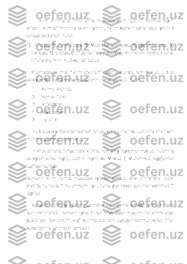 Islom dinining	 ta’limoti	 uning	 muqaddas	 kitobi	 Qur’oni	 Karimda	 bayon
etilgan.	
 Islom	 ta’limotining	 asosini	 iymon	 , iislom	 vaehson	 tashkil	 etadi.iymon	 7
aqidaga	
 asoslanadi.	 Bular:
1)     Ollohga;	
 2)	 Farishtalarga;	 3)	 Muqaddas	 kitoblarga;	 4)Payg’ambarlarga;	 5)
Oxiratga;	
 6)Taqdirga;7)	 O’lgandan	 keyin	 tirilishga	 ishonishdir.	 Barcha	 7 aqida
to’laligicha	
 imoni	 mufassal	 deb	 ataladi.
Shuningdek	
 islomda	 “Islom	 arkonlari”	 degan	 tushuncha	 ham	 mavjud.	 U	 5 ta
asosiy	
 narsani-	 diniy	 marosim	 talablarini	 o’z	 ichiga	 oladi.	 Bular:
1.           Kalimai	
 shahodat
2.           Namoz
 o’qish
3.           Ro’za	
 tutish
4.           Zakot
 berish
5.           Haj	
 qilish
Bu	
 5 ta	 asosiy	 farzlardan	 tashqari	 janoza,	 sunnat,	 nikoh	 va	 qurbonlik	 qilish	 kabi
muhim	
 marosimlar	 ham	 mavjud.
Boshqa	
 dinlarda	 bo’lganidek	 islomda	 ham	 diniy	 bayramlar	 mavjud.	 Bularning
asosiylari-Ro’za	
 hayiti,	 qurbon	 hayiti	 va	 Movlud	 ( Muhammad	 payg’ambar
tug’ilgan	
 kun)dir.	 
Ramazon	
 islom	 olamida	 muqaddas	 oylardan	 sanaladi.	 Zikr	 qilinishicha	 Hadisi
sharifda	
 bu	 haqda	 “ Bu	 ummatim	 oyi	 , bunda	 yuz	 bergan	 gunohlar	 kechiriladi	 ”
deyiladi
Ramazon	
 haiti	 hijriy	 oylarning	 uchinchisi	 hisoblanmish	 shavval	 oyining	 birinchi
kuni	
 nishonlanadi	 . ramazon	 oyida	 30	 kun	 ro’za	 tutgan	 musulmonlar	 zimmalariga
yuklatilgan	
 farz	 amalini	 sog’	 salolmat	 ado	 etib	 tugatganliklarimunosabati	 bilan
xursandchilik	
  izhor	 etish	 demakdir. 