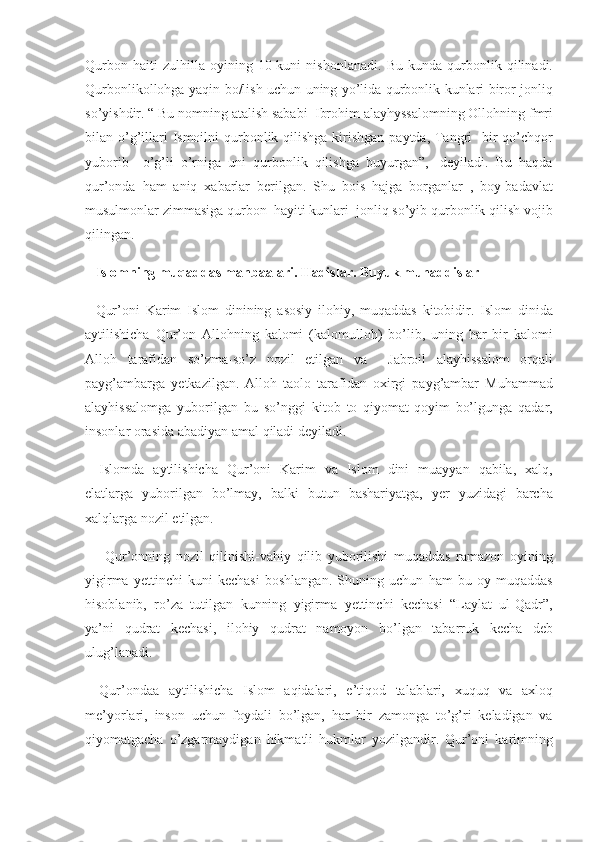 Qurbon haiti	 zulhilla	 oyining	 10-kuni	 nishonlanadi.	 Bu	 kunda	 qurbonlik	 qilinadi.
Qurbonlikollohga	
 yaqin	 bo/lish	 uchun	 uning	 yo’lida	 qurbonlik	 kunlari	 biror	 jonliq
so’yishdir.	
 “ Bu	 nomning	 atalish	 sababi	  Ibrohim	 alayhyssalomning	 Ollohning	 fmri
bilan	
 o’g’illari	 Ismoilni	 qurbonlik	 qilishga	 kirishgan	 paytda,	 Tangri	  bir	 qo’chqor
yuborib	
  o’g’li	 o’rniga	 uni	 qurbonlik	 qilishga	 buyurgan”,-	 deyiladi.	 Bu	 haqda
qur’onda	
 ham	 aniq	 xabarlar	 berilgan.	 Shu	 bois	 hajga	 borganlar	 , boy-badavlat
musulmonlar	
 zimmasiga	 qurbon	  hayiti	 kunlari	  jonliq	 so’yib	 qurbonlik	 qilish	 vojib
qilingan.	
                                                                                     
Islomning muqaddas manbaalari.   Hadislar. Buyuk muhaddislar  
Qur’oni	
 Karim	 Islom	 dinining	 asosiy	 ilohiy,	 muqaddas	 kitobidir.	 Islom	 dinida
aytilishicha	
 Qur’on	 Allohning	 kalomi	 (kalomulloh)	 bo’lib,	 uning	 har	 bir	 kalomi
Alloh	
 tarafidan	 so’zma-so’z	 nozil	 etilgan	 va	 	 Jabroil	 alayhissalom	 orqali
payg’ambarga	
 yetkazilgan.	 Alloh	 taolo	 tarafidan	 oxirgi	 payg’ambar	 Muhammad
alayhissalomga	
 yuborilgan	 bu	 so’nggi	 kitob	 to	 qiyomat-qoyim	 bo’lgunga	 qadar,
insonlar	
 orasida	 abadiyan	 amal	 qiladi	 deyiladi.
Islomda	
 aytilishicha	 Qur’oni	 Karim	 va	 Islom	 dini	 muayyan	 qabila,	 xalq,
elatlarga	
 yuborilgan	 bo’lmay,	 balki	 butun	 bashariyatga,	 yer	 yuzidagi	 barcha
xalqlarga	
 nozil	 etilgan.
 	
Qur’onning	 nozil	 qilinishi-vahiy	 qilib	 yuborilishi	 muqaddas	 ramazon	 oyining
yigirma	
 yettinchi	 kuni	 kechasi	 boshlangan.	 Shuning	 uchun	 ham	 bu	 oy	 muqaddas
hisoblanib,	
 ro’za	 tutilgan	 kunning	 yigirma	 yettinchi	 kechasi	 “Laylat	 ul-Qadr”,
ya’ni	
 qudrat	 kechasi,	 ilohiy	 qudrat	 namoyon	 bo’lgan	 tabarruk	 kecha	 deb
ulug’lanadi.
Qur’ondaa	
 aytilishicha	 Islom	 aqidalari,	 e’tiqod	 talablari,	 xuquq	 va	 axloq
me’yorlari,	
 inson	 uchun	 foydali	 bo’lgan,	 har	 bir	 zamonga	 to’g’ri	 keladigan	 va
qiyomatgacha	
 o’zgarmaydigan	 hikmatli	 hukmlar	 yozilgandir.	 Qur’oni	 karimning 
