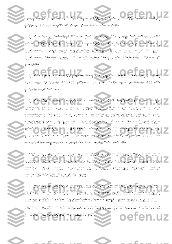 asosiy mavzusi	 va	 maqsadi	 bashariyat	 tafakkurida	 ko’p	 xudolikka	 barham	 berish,
yakka	
 xudolikka	 targ’ib	 qilish	 va	 Islom	 dinini	 o’rnatishdir.	 
Qur’on	
 har	 xil	 hajmdagi	 30	 pora	 (bo’lak,	 qism),	 114	 suraga	 bo’lindi	 va	 77439
kalima,	
 325743	 harfdan	 iborat	 6236	 oyat	 joylashtirilib,	 har	 bir	 suraga	 nom	 berildi,
Qur’onning	
 oxirgi	 oyati	 payg’ambar	 vafodan	 18	 kun	 avval	 nozil	 bo’lgan.
Qur’onning	
 birinchi	 surasi	 - “Fotiha”,	 oxirgi	 bir	 yuz	 o’n	 to’rtinchisi	 - “An-nos”
surasidir.
Qur’ondagi	
 suralar	 makkiy	 va	 madiniy	 suralarga	 bo’linadi.	 Jumladan,	 90	 sura,
4780	
 oyat	 Makkada	 610-622	 yillarda,	 24	 sura,	 1456	 oyat	 Madinada	 622-632
yillarda	
 nozil	 bo’lgan.
Qur’on	
 Muhammad	 payg’ambar	 tomonidan	 hali	 jamlanib	 to’plam	 holiga
keltirilmagan	
 edi.	 Rasullulloh	 vafot	 etgan	 vaqtda	 Qur’on	 sahobalar,	 qori-hofizlar
tomonidan	
 to’liq	 yod	 olinib,	 xurmo	 po’stloqlariga,	 toshtaxtalarga,	 teri	 va	 boshqa
narsalarga	
 yozib	 qo’yilgan	 edi.	 O’sha	 davrlarda	 Qur’onni	 to’liq	 holda	 yod	 olgan
sahoba-hofizlaridan	
 30	 kishi	 sanab	 o’tilgan.	 Rasulullohning	 24	 nafar	 vahiy
yozuvchi	
 kotiblari	 bo’lgan.	 Ular	 navbatma-navbat	 kotiblik	 qilganlar.	 Rasululloh
mirzalaridan	
 eng	 mashhuri	 Zayd	 ibn	 Sobit	 raziyallohu	 anhudir.
Ma’lumki,	
 Muhammad	 alayhissalom	 o’qish-yozishni	 bilmagan:	 “Siz,	 ilgari	 biror
kitobni	
 tilovat	 qiluvchi	 emas	 edingiz	 va	 o’z	 qo’lingiz	 bilan	 xat	 ham	 yozgan	 emas
edingiz.	
 	Aks	 	holda	 	buzg’unchilar,	 	albatta,	 	shubhaga	 	tushgan	 	bo’lur
edilar”(29-“Ankabut”	
 surasi,	 48-oyat)
O’uronda	
 aytilishicha	 Muhammad	 payg’ambar	 Qur’on	 oyatlarini	 farishta	 Jabroil
alayhissalomdan	
 eshitib,	 yod	 olgan	 va	 sahobalariga	 aytib,	 o’qitib,	 uqtirib	 turgan,
ular	
 esa	 yodlab	 olganlar.	 Payg’ambarimiz	 har	 bir	 yangi	 oyatni	 qaysi	 suraga	 taaluqli
ekanligini	
 va	 o’rnini	 kotiblarga	 tushuntirib	 turganlar.	 Qur’on	 suralari	 shu	 tariqa	 23
yil	
 davomida	 yod	 olingan	 va	 xatga	 bitilgan. 