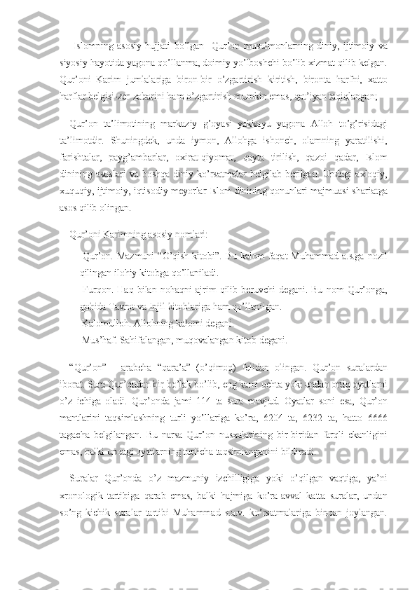  Islomning	 asosiy	 hujjati	 bo’lgan	  Qur’on	 musulmonlarning	 diniy,	 ijtimoiy	 va
siyosiy	
 hayotida	 yagona	 qo’llanma,	 doimiy	 yo’lboshchi	 bo’lib	 xizmat	 qilib	 kelgan.
Qur’oni	
 Karim	 jumlalariga	 biron-bir	 o’zgartirish	 kiritish,	 bironta	 harfni,	 xatto
harflar	
 belgisi-zer-zabarini	 ham	 o’zgartirish	 mumkin	 emas,	 qat’iyan	 taqiqlangan;	  
Qur’on	
 ta’limotining	 markaziy	 g’oyasi	 yakkayu	 yagona	 Alloh	 to’g’risidagi
ta’limotdir.	
 Shuningdek,	 unda	 iymon,	 Allohga	 ishonch,	 olamning	 yaratilishi,
farishtalar,	
 payg’ambarlar,	 oxirat-qiyomat,	 qayta	 tirilish,	 qazoi	 qadar,	 Islom
dinining	
 asoslari	 va	 boshqa	 diniy	 ko’rsatmalar	 belgilab	 berilgan.	 Undagi	 axloqiy,
xuquqiy,	
 ijtimoiy,	 iqtisodiy	 meyorlar	 Islom	 dinining	 qonunlari	 majmuasi-shariatga
asos	
 qilib	 olingan.
Qur’oni
 Karimning	 asosiy	 nomlari:
          Qur’on.	
 Mazmuni	 “O’qish	 kitobi”.	 Bu	 kalom	 faqat	 Muhammad	 a.s.ga	 nozil
qilingan	
 ilohiy	 kitobga	 qo’llaniladi.
          Furqon.	
 Haq	 bilan	 nohaqni	 ajrim	 qilib	 beruvchi	 degani.	 Bu	 nom	 Qur’onga,
gohida	
 Tavrot	 va	 Injil	 kitoblariga	 ham	 qo’llanilgan.
          Kalomulloh.	
 Allohning	 kalomi	 degani.
          Mus’haf.	
 Sahifalangan,	 muqovalangan	 kitob	 degani.
“Qur’on”	
 - arabcha	 “qara’a”	 (o’qimoq)	 felidan	 olingan.	 Qur’on	 suralardan
iborat.	
 Sura	 Qur’ondan	 bir	 bo’lak	 bo’lib,	 eng	 kami	 uchta	 yoki	 undan	 ortiq	 oyatlarni
o’z	
 ichiga	 oladi.	 Qur’onda	 jami	 114	 ta	 sura	 mavjud.	 Oyatlar	 soni	 esa,	 Qur’on
mantlarini	
 taqsimlashning	 turli	 yo’llariga	 ko’ra,	 6204	 ta,	 6232	 ta,	 hatto	 6666
tagacha	
 belgilangan.	 Bu	 narsa	 Qur’on	 nus x alarining	 bir-biridan	 farqli	 ekanligini
emas,	
 balki	 undagi	 oyatlarning	 turlicha	 taqsimlanganini	 bildiradi.
Suralar	
 Qur’onda	 o’z	 mazmuniy	 izchilligiga	 yoki	 o’qilgan	 vaqtiga,	 ya’ni
xronologik	
 tartibiga	 qarab	 emas,	 balki	 hajmiga	 ko’ra-avval	 katta	 suralar,	 undan
so’ng	
 kichik	 suralar	 tartibi	 Muhammad	 s.a.v.	 ko’rsatmalariga	 binoan	 joylangan. 