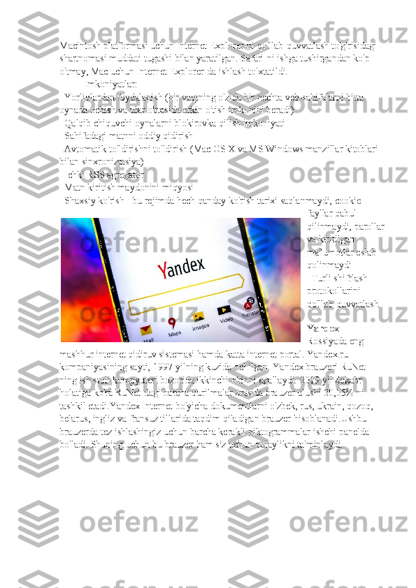 Macintosh platformasi uchun Internet Explorer-ni qo'llab-quvvatlash to'g'risidagi 
shartnomasi muddati tugashi bilan yaratilgan. Safari-ni ishga tushirgandan ko'p 
o'tmay, Mac uchun Internet Explorer-da ishlash to'xtatildi.
Imkoniyatlar:
-   Yorliqlardan foydalanish (bir vaqtning o'zida bir nechta veb-sahifalarni bitta 
oynada ochish va ular o'rtasida erkin o'tish imkonini beradi)
-   Qalqib chiquvchi oynalarni blokirovka qilish imkoniyati
-   Sahifadagi matnni oddiy qidirish
-   Avtomatik to'ldirishni to'ldirish (Mac OS X va MS Windows manzillar kitoblari 
bilan sinxronizatsiya)
-   Ichki RSS agregator
-   Matn kiritish maydonini miqyosi
-   Shaxsiy ko'rish - bu rejimda hech qanday ko'rish tarixi saqlanmaydi, cookie-
fayllar qabul 
qilinmaydi, parollar
va kiritilgan 
ma'lumotlar eslab 
qolinmaydi
-   Turli shifrlash 
protokollarini 
qo'llab-quvvatlash
Yandex  - 
Rossiyada eng 
mashhur internet qidiruv sistemasi hamda katta internet portal. Yandex.ru 
kompaniyasining sayti, 1997-yilning kuzida ochilgan. Yandex brauzeri RuNet-
ning ish stoli kompyuteri bozorida ikkinchi o'rinni egallaydi. 2019-yil dekabr 
holatiga ko'ra RuNet-dagi barcha qurilmalar orasida brauzer ulushi 20,05% ni 
tashkil etadi.Yandex Internet bo'yicha dokumentlarni o'zbek, rus, ukrain, qozoq, 
belarus, ingliz va fransuz tillarida taqdim qiladigan brauzer hisoblanadi.Ushbu 
brauzerda tez ishlashingiz uchun barcha kerakli piktogrammalar ishchi panelda 
bo'ladi. Shuning uchun bu brauzer ham siz uchun qulaylikni ta'minlaydi.  