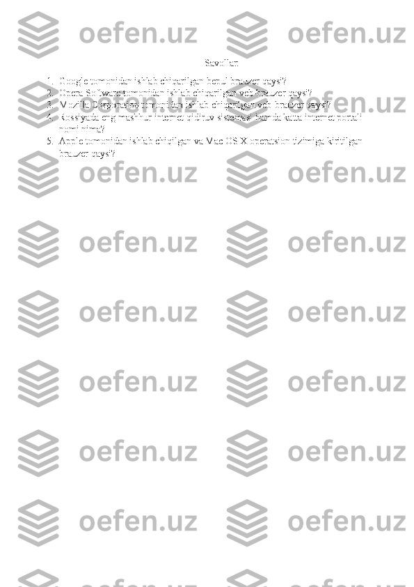 Savollar:
1. Google tomonidan ishlab chiqarilgan bepul brauzer qaysi?
2. Opera Software tomonidan ishlab chiqarilgan veb-brauzer qaysi?
3. Mozilla Corporation tomonidan ishlab chiqarilgan  veb-brauzer qaysi?
4. Rossiyada eng mashhur internet qidiruv sistemasi hamda katta internet portali 
nomi nima?
5. Apple tomonidan ishlab chiqilgan va Mac OS X operatsion tizimiga kiritilgan 
brauzer qaysi? 