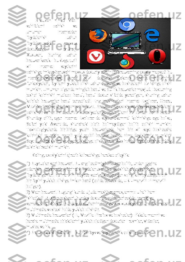   Brauzer   nima?   Veb-
sahifalarni   ochish   va
umuman   Internetdan
foydalanish   uchun
foydalanuvchi   maxsus
dasturlarga   muhtoj.
Xususan,   buning   uchun
brauzer kerak - bu sizga turli
xil   Internet   saytlarini
ochishga imkon beruvchi maxsus dasturiy ta'minot. Brauzerning asosiy maqsadi bu
Internet-navigatsiya,   garchi   ba'zi   dasturlar   elektron   pochta   mijozining
funktsiyalari, fayllarni yuklab olish uchun ilovalar va boshqalarni o'z ichiga olishi
mumkin. Umuman olganda minglab bepul va pullik brauzerlar mavjud. Dasturning
tashqi   ko'rinishi   mutlaqo   bepul,   bepul   dastur   sifatida   yaratilgan,   shuning   uchun
ko'plab   brauzerlar   bepul   tarqatiladi.   Eng   mashhurlari   Internet   Explorer,   Opera,
Mozilla Firefox, Gugl xrom va hokazo. Brauzerning asosiy vazifasi veb-sahifalarni
ochishdir va har bir dastur o'z xususiyatlariga qarab ularni o'z-o'zidan ochib beradi.
Shunday   qilib,   agar   Internet   Explorer-da   sayt   mukammal   ko'rinishga   ega   bo'lsa,
Safari   yoki   Avant-da,   shunchaki   o'qib   bo'lmaydigan   bo'lib   qolishi   mumkin.
Texnologiyalarda   bir-biriga   yaqin   brauzerlarda   ham   bir   xil   sayt   boshqacha
ko'rinishi   mumkin,   matnli   yoki   mobil   brauzer   haqida   nima   deyishimiz   mumkin?
Sayt tuzishda ushbu vaziyatni hisobga olish kerak. Aks holda, foydalanishga jiddiy
ta'sir ko'rsatishi mumkin.
Keling, asosiylarini ajratib ko'rsatishga harakat qilaylik: 
1) Buyruqlar satri brauzeri. Bu eng "qadimiy" brauzer bo'lib, undan ozgina 
odamlar - Internetning birinchi foydalanuvchilari va ishlab chiquvchilari 
foydalanganlar. Bu manzilni buyruq satriga kiritgandan so'ng kompyuterga biron 
bir faylni yuklab olishga imkon berdi (qoida tariqasida, URL manzili IP manzili 
bo'lgan). 
2) Matn brauzeri. Bugungi kunda u juda mashhur emas, ammo u hali ham 
ishlatiladi. Bundan tashqari, bunday dasturlar, qoida tariqasida, tezroq va 
samaraliroq ishlaydi. Bunday dasturlarning o'ziga xos xususiyati shunchaki matnni 
multimedia vositasi holda yuklab olishdir. 
3) Multimedia brauzerlari (IE, Mozilla Firefox va boshqalar) - ikkala matnni va 
barcha multimedia ob'ektlarini yuklab oladigan dasturlar - rasmlar, videolar, 
musiqa va hk. 
4) Brauzer qo'shimchalari - bu interfeys va keyinchalik qo'shilgan ba'zi  