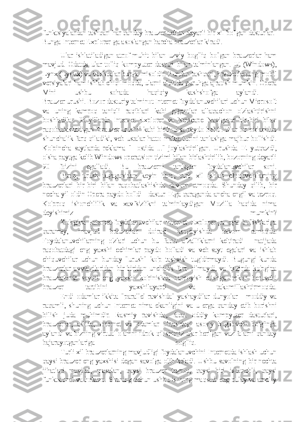 funktsiyalardan tashqari har qanday brauzer uchun deyarli bir xil bo'lgan dasturlar. 
Bunga Internet Explorer-ga asoslangan barcha brauzerlar kiradi. 
Ular   ishlatiladigan   atrof-muhit   bilan   uzviy   bog'liq   bo'lgan   brauzerlar   ham
mavjud.   Odatda   ular   to'liq   kompyuter   dasturi   bilan   ta'minlangan.   IE   (Windows),
Lynx (Lynux) va boshqalar bunga misoldir. Bundan tashqari, brauzerlarning mobil
versiyalari ham ishlab chiqilmoqda, ularni alohida guruhga ajratish mumkin. Opera
Mini   ushbu   sohada   haqiqiy   kashshofga   aylandi.  
Brauzer urushi. Bozor dasturiy ta'minot Internet foydalanuvchilari uchun Microsoft
va   uning   kamroq   taniqli   raqiblari   kabi   gigantlar   allaqachon   o'zlashtirishni
boshladilar.   90-yillarda   Internet   Explorer   va   Netscape   Navigator   bir-biri   bilan
raqobatlashadigan "brauzer urushi" kabi bir hodisa paydo bo'ldi. Ular bir-birlaridan
shunchalik farq qiladiki, veb-ustalar hatto maket turini tanlashga majbur bo'lishdi.
Ko'pincha   saytlarda   reklama   "-   ostida   ..."   joylashtirilgan.   Urushda   IE   yutqazdi,
o'sha paytga kelib Windows operatsion tizimi bilan birlashtirilib, bozorning deyarli
90   foizini   egalladi.   Bu   brauzerni   tanlagan   foydalanuvchilar   soni.
Biroq,   urush   tugaganidan   keyin   ham,   turli   xil   ishlab   chiquvchilarning
brauzerlari   bir-biri   bilan   raqobatlashishda   davom   etmoqda.   Shunday   qilib,   bir
necha yil oldin Opera paydo bo'ldi - dastur IEga qaraganda ancha engil va tezroq.
Ko'proq   ishonchlilik   va   xavfsizlikni   ta'minlaydigan   Mozilla   haqida   nima
deyishimiz   mumkin?
Ko'pgina   Internet-foydalanuvchilar   Internet   Explorer-ga   ega   bo'lishlariga
qaramay,   mavjud   brauzerlar   doirasi   kengayishda   davom   etmoqda.
Foydalanuvchilarning   o'zlari   uchun   bu   faqat   afzalliklarni   keltiradi   -   natijada
raqobatdagi   eng   yaxshi   echimlar   paydo   bo'ladi   va   veb-sayt   egalari   va   ishlab
chiquvchilar   uchun   bunday   "urush"   ko'p   tashvish   tug'dirmaydi.   Bugungi   kunda
brauzerlar   avvalgilaridan   bir-biridan   unchalik   farq   qilmaydi,   va   hozirda   ko'pgina
brauzerlarda   saytni   eng   yaxshi   ko'rinishda   namoyish   etishga   imkon   beruvchi
brauzer   tartibini   yaxshilayapti   va   takomillashtirmoqda.
Endi   odamlar   ikkita   "parallel   ravishda"   yashaydilar   dunyolar   -   moddiy   va
raqamli,   shuning   uchun   Internet   nima   ekanligini   va   u   erga   qanday   etib   borishni
bilish   juda   muhimdir.   Rasmiy   ravishda,   faqat   oddiy   kompyuter   dasturlari,
brauzerlar,   aslida,   Internet   va   odamlar   o'rtasidagi   asosiy   bog'lovchi   bo'g'inga
aylandi va bizning virtual olamni idrok qilishimiz ular berilgan vazifalarni qanday
bajarayotganlariga   bog'liq.  
Turli xil brauzerlarning mavjudligi foydalanuvchini Internetda ishlash uchun
qaysi brauzer eng yaxshisi degan savolga olib keladi. Ushbu savolning bir nechta
jihatlari   mavjud,   masalan,   qaysi   brauzer   tezroq,   qaysi   biri   ishonchli,   qaysi
funktsional va hokazo. Shuning uchun ushbu ishning maqsadi eng qulay va amaliy 