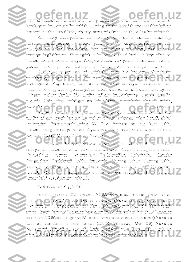 Internet-brauzerlarni aniqlashdir. Buning uchun bir nechta muammolarni hal qilish
kerak, ya'ni brauzer ta'rifini ochish, ularning tarixini kuzatish, tez-tez ishlatiladigan
brauzerlar   ishini   tavsiflash,   qiyosiy   xarakteristikani   tuzish,   xulosalar   chiqarish  
Zamonaviy   adabiyotlarda   bu   masalaga   kam   e'tibor   beriladi.   Internetga
kelsak,   bu   erda   juda   ko'p   manbalar   yaratilgan.   Ular   keng   tarqalganligidan   qat'i
nazar,   ikkala   alohida   brauzerlarga   ham,   turli   qiyosiy   tahlillarga,   tavsiflarga   va
testlarga   bag'ishlangan.   Shuningdek,   u   brauzer   urushlari   haqida   hikoya   qiladi   va
brauzer tushunchasini aniqlaydi. Axir, siz brauzer versiyalarini Internetdan o'zingiz
yuklab   olishingiz   va   o'zingizning   tahlilingizni   qilishingiz   mumkin.  
Dastlab,   qo'yilgan   savolni   aniqlash   uchun   biz   brauzer   tushunchasini
aniqlaymiz,   uning   turlarini   taqdim   etamiz   va   brauzerlarning   tarixini   qisqacha
tavsiflaymiz.   Keyinchalik,   turli   xil   brauzerlarda   qandaydir   tadqiqotlar   olib
boramiz. Keling, ularning xususiyatlari, afzalliklari va kamchiliklarini aniqlaymiz.
Olingan   ma'lumotlardan   biz   taqdim   etilgan   brauzerlarning   qiyosiy   tavsifini
tuzamiz.   Oxir-oqibat,   qo'yilgan   savolning   barcha   tomonlarini   o'rganib   chiqib,
xulosalar   chiqaramiz.
Bugungi   kunda   eng   keng   tarqalgan   va   mashhur   brauzerlar.   Ular   Internetda
taqdim   etilgan   deyarli   har   qanday   ma'lumot   bilan   ishlashga   imkon   beradi,   global
Internetdan   foydalanuvchilarning   99   foizi   intensiv   va   har   kuni   ushbu
brauzerlarning   imkoniyatlaridan   foydalanadi.   Eng   ko'p   ishlatiladigan:   Internet
Explorer, Opera, Mozilla, Netscape Navigator.
Bundan   tashqari,   brauzer   qo'shimchalari   deb   ataladi.   Ular   to'liq
ishlaydigan   brauzerlar   uchun   qo'shimcha   dasturlar.   Ko'pincha   plaginlarni   ishlab
chiquvchilar   Internet   Explorer-dan   foydalanadilar.   Qo'shimcha   dasturlar
"dvigateldan   foydalanadi   ushbu   brauzerda.   Shuning   uchun   ularning   ushbu
sohadagi   imkoniyatlari   Internet   Explorer   bilan   mutlaqo   bir   xil.   Qo'shimcha
dasturlar   shunchaki   interfeysni   o'zgartiradi   va   Microsoft   dasturchilari   qoldirib
ketgan ba'zi xususiyatlarni qo'shadi.
2. Brauzerlarning tarixi
Birinchi   mashhur   GUI   brauzeri   NCSA   Mosaic   edi.   Birinchi   brauzerlardan
biri   ochiq   manba   bo'lib,   ba'zi   boshqa   brauzerlar   (Netscape   Navigator   va   Internet
Explorer) uni o'zlariga asos qilib oldilar. Ushbu brauzerning kamchiliklari bor edi,
ammo deyarli barchasi Netscape Navigator brauzerida yo'q qilindi (ba'zi Netscape
xodimlari NCSAdan bo'lgan va Mosaikni ishlab chiqishda ishtirok etgan) Netscape
turli   xil   operatsion   tizimlar   uchun   (UNIX,   Windows,   Mac   OS)   Netscape
Navigatorni   chiqazdi   va   sezilarli   darajada   erishdi.   muvaffaqiyat,   shu   jumladan
tijorat. Bu Microsoft-ni Internet Explorer brauzerini chiqarishga undadi.  