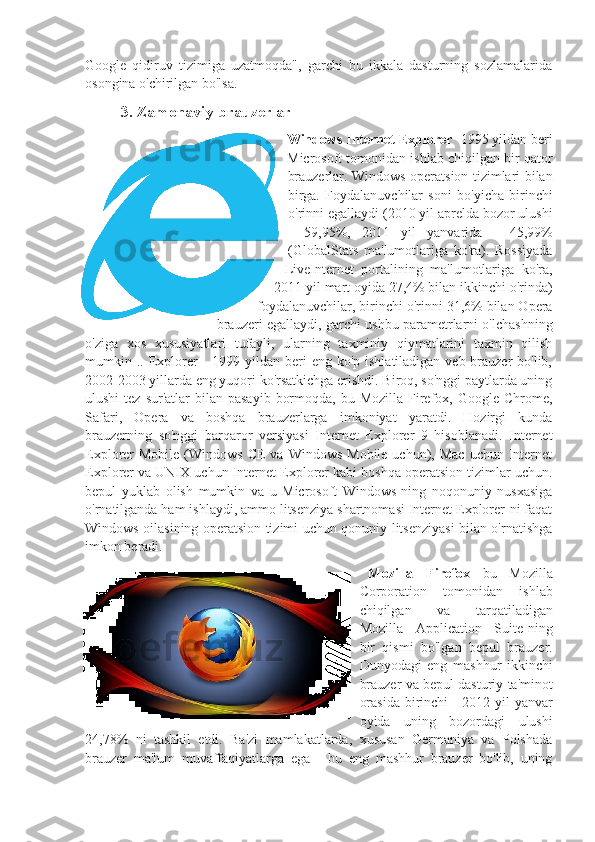 Google   qidiruv   tizimiga   uzatmoqda",   garchi   bu   ikkala   dasturning   sozlamalarida
osongina o'chirilgan bo'lsa.
3. Zamonaviy brauzerlar
Windows Internet Explorer  -1995 yildan beri
Microsoft tomonidan ishlab chiqilgan bir qator
brauzerlar. Windows operatsion tizimlari bilan
birga.   Foydalanuvchilar   soni   bo'yicha   birinchi
o'rinni egallaydi (2010 yil aprelda bozor ulushi
-   59,95%,   2011   yil   yanvarida   -   45,99%
(GlobalStats   ma'lumotlariga   ko'ra).   Rossiyada
LiveInternet   portalining   ma'lumotlariga   ko'ra,
2011 yil mart oyida 27,4% bilan ikkinchi o'rinda)
foydalanuvchilar, birinchi o'rinni 31,6% bilan Opera
brauzeri egallaydi, garchi ushbu parametrlarni o'lchashning
o'ziga   xos   xususiyatlari   tufayli,   ularning   taxminiy   qiymatlarini   taxmin   qilish
mumkin ..  Explorer   -  1999 yildan  beri  eng  ko'p ishlatiladigan  veb-brauzer  bo'lib,
2002-2003 yillarda eng yuqori ko'rsatkichga erishdi. Biroq, so'nggi paytlarda uning
ulushi   tez sur'atlar   bilan pasayib   bormoqda,  bu Mozilla  Firefox, Google  Chrome,
Safari,   Opera   va   boshqa   brauzerlarga   imkoniyat   yaratdi.   Hozirgi   kunda
brauzerning   so'nggi   barqaror   versiyasi   Internet   Explorer   9   hisoblanadi.   Internet
Explorer  Mobile  (Windows  CE  va  Windows  Mobile  uchun), Mac   uchun Internet
Explorer va UNIX uchun Internet Explorer kabi boshqa operatsion tizimlar uchun.
bepul   yuklab   olish   mumkin   va   u   Microsoft   Windows-ning   noqonuniy   nusxasiga
o'rnatilganda ham ishlaydi, ammo litsenziya shartnomasi Internet Explorer-ni faqat
Windows oilasining operatsion tizimi uchun qonuniy litsenziyasi bilan o'rnatishga
imkon beradi.
Mozilla   Firefox   bu   Mozilla
Corporation   tomonidan   ishlab
chiqilgan   va   tarqatiladigan
Mozilla   Application   Suite-ning
bir   qismi   bo'lgan   bepul   brauzer.
Dunyodagi   eng   mashhur   ikkinchi
brauzer va bepul dasturiy ta'minot
orasida  birinchi - 2012 yil  yanvar
oyida   uning   bozordagi   ulushi
24,78%   ni   tashkil   etdi.   Ba'zi   mamlakatlarda,   xususan   Germaniya   va   Polshada
brauzer   ma'lum   muvaffaqiyatlarga   ega   -   bu   eng   mashhur   brauzer   bo'lib,   uning 