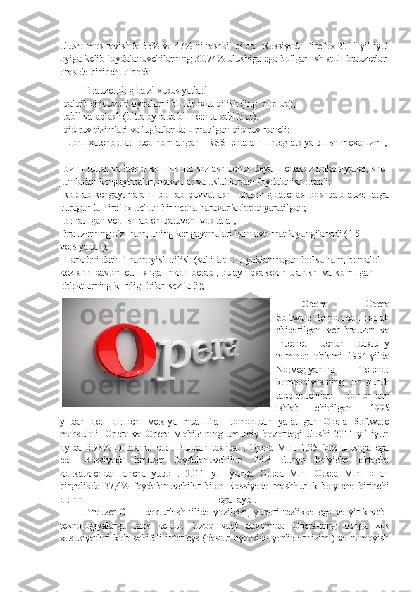 ulushi mos ravishda 55% va 47% ni tashkil qiladi. Rossiyada Firefox 2011 yil iyul
oyiga kelib foydalanuvchilarning 30,74% ulushiga ega bo'lgan ish stoli brauzerlari
orasida birinchi o'rinda.  
Brauzerning ba'zi xususiyatlari:
-qalqib chiquvchi oynalarni blokirovka qilish (ing. pop-up);
-tabli varaqlash (bitta oynada bir nechta sahifalar); 
-qidiruv tizimlari va lug'atlarida o'rnatilgan qidiruv paneli; 
-"Jonli xatcho'plar" deb nomlangan - RSS-lentalarni integratsiya qilish mexanizmi;
-o'zini tutish va tashqi ko'rinishini sozlash uchun deyarli cheksiz imkoniyatlar, shu 
jumladan kengaytmalar, mavzular va uslublardan foydalanish orqali; 
-ko'plab kengaytmalarni qo'llab-quvvatlash - ularning barchasi boshqa brauzerlarga
qaraganda Firefox uchun bir necha baravar ko'proq yaratilgan; 
-o'rnatilgan veb-ishlab chiqaruvchi vositalar; 
-brauzerning o'zi ham, uning kengaytmalari ham avtomatik yangilanadi (1.5-
versiyadan);
-   Tarkibni darhol namoyish qilish (sahifa to'liq yuklanmagan bo'lsa ham, bemalol 
kezishni davom ettirishga imkon beradi, bu ayniqsa sekin ulanishi va ko'milgan 
ob'ektlarning ko'pligi bilan seziladi);
Opera   -   Opera
Software   tomonidan   ishlab
chiqarilgan   veb-brauzer   va
Internet   uchun   dasturiy
ta'minot to'plami. 1994 yilda
Norvegiyaning   Telenor
kompaniyasining   bir   guruh
tadqiqotchilari   tomonidan
ishlab   chiqilgan.   1995
yildan   beri   birinchi   versiya   mualliflari   tomonidan   yaratilgan   Opera   Software
mahsuloti.   Opera   va   Opera   Mobile-ning   umumiy   bozordagi   ulushi   2011   yil   iyun
oyida   2,98%   ni   tashkil   etdi.   Bundan   tashqari,   Opera   Mini   1,25   foiz   ulushga   ega
edi.   Rossiyada   brauzer   foydalanuvchilari   foizi   dunyo   bo'yicha   o'rtacha
ko'rsatkichdan   ancha   yuqori.   2011   yil   iyunda   Opera   Mini   Opera   Mini   bilan
birgalikda   37,4%   foydalanuvchilar   bilan   Rossiyada   mashhurlik   bo'yicha   birinchi
o'rinni   egallaydi.  
Brauzer   C   ++   dasturlash   tilida   yozilgan,   yuqori   tezlikka   ega   va   yirik   veb-
texnologiyalarga   mos   keladi.   Uzoq   vaqt   davomida   Opera-ning   o'ziga   xos
xususiyatlari ko'p sahifali interfeys (dastur oynasida yorliqlar tizimi) va namoyish 