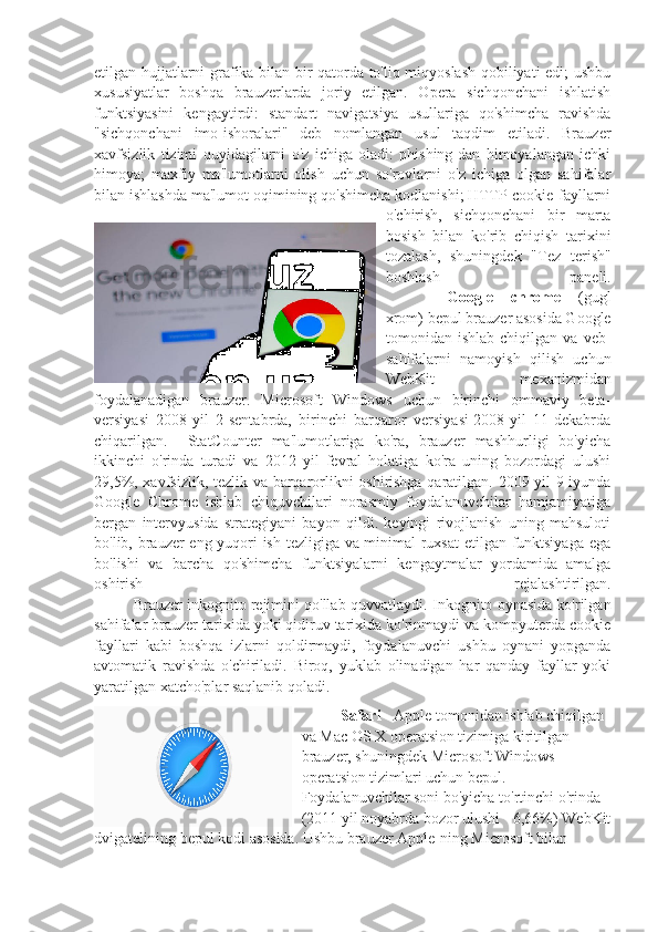 etilgan hujjatlarni grafika bilan bir qatorda to'liq miqyoslash qobiliyati edi; ushbu
xususiyatlar   boshqa   brauzerlarda   joriy   etilgan.   Opera   sichqonchani   ishlatish
funktsiyasini   kengaytirdi:   standart   navigatsiya   usullariga   qo'shimcha   ravishda
"sichqonchani   imo-ishoralari"   deb   nomlangan   usul   taqdim   etiladi.   Brauzer
xavfsizlik   tizimi   quyidagilarni   o'z   ichiga   oladi:   phishing-dan   himoyalangan   ichki
himoya;   maxfiy   ma'lumotlarni   olish   uchun   so'rovlarni   o'z   ichiga   olgan   sahifalar
bilan ishlashda ma'lumot oqimining qo'shimcha kodlanishi; HTTP-cookie-fayllarni
o'chirish,   sichqonchani   bir   marta
bosish   bilan   ko'rib   chiqish   tarixini
tozalash,   shuningdek   "Tez   terish"
boshlash   paneli.
Google   chrome   (gugl
xrom) bepul brauzer asosida Google
tomonidan   ishlab   chiqilgan   va   veb-
sahifalarni   namoyish   qilish   uchun
WebKit   mexanizmidan
foydalanadigan   brauzer.   Microsoft   Windows   uchun   birinchi   ommaviy   beta-
versiyasi   2008-yil   2-sentabrda,   birinchi   barqaror   versiyasi-2008-yil   11-dekabrda
chiqarilgan.     StatCounter   ma'lumotlariga   ko'ra,   brauzer   mashhurligi   bo'yicha
ikkinchi   o'rinda   turadi   va   2012   yil   fevral   holatiga   ko'ra   uning   bozordagi   ulushi
29,5%, xavfsizlik, tezlik va barqarorlikni oshirishga qaratilgan. 2009 yil 9 iyunda
Google   Chrome   ishlab   chiquvchilari   norasmiy   foydalanuvchilar   hamjamiyatiga
bergan   intervyusida   strategiyani   bayon   qildi.   keyingi   rivojlanish   uning   mahsuloti
bo'lib, brauzer eng yuqori ish tezligiga va minimal ruxsat  etilgan funktsiyaga ega
bo'lishi   va   barcha   qo'shimcha   funktsiyalarni   kengaytmalar   yordamida   amalga
oshirish   rejalashtirilgan.
Brauzer inkognito rejimini qo'llab-quvvatlaydi. Inkognito oynasida ko'rilgan
sahifalar brauzer tarixida yoki qidiruv tarixida ko'rinmaydi va kompyuterda cookie
fayllari   kabi   boshqa   izlarni   qoldirmaydi,   foydalanuvchi   ushbu   oynani   yopganda
avtomatik   ravishda   o'chiriladi.   Biroq,   yuklab   olinadigan   har   qanday   fayllar   yoki
yaratilgan xatcho'plar saqlanib qoladi.
Safari  - Apple tomonidan ishlab chiqilgan 
va Mac OS X operatsion tizimiga kiritilgan 
brauzer, shuningdek Microsoft Windows 
operatsion tizimlari uchun bepul.  
Foydalanuvchilar soni bo'yicha to'rtinchi o'rinda 
(2011 yil noyabrda bozor ulushi - 6,66%) WebKit
dvigatelining bepul kodi asosida. Ushbu brauzer Apple-ning Microsoft bilan  