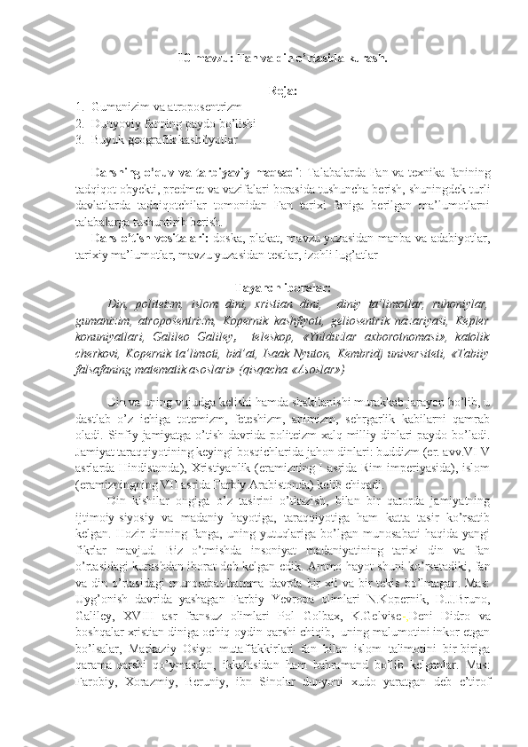 10-mavzu: Fan va din o’rtasida kurash.
Reja:
1. Gumanizim va atroposentrizm
2. Dunyoviy fanning paydo bo’lishi
3. Buyuk geografik kashfiyotlar
Darsning o’quv va tarbiyaviy maqsadi : Talabalarda Fan va texnika fanining
tadqiqot obyekti, predmet va vazifalari borasida tushuncha berish, shuningdek turli
davlatlarda   tadqiqotchilar   tomonidan   Fan   tarixi   faniga   berilgan   ma’lumotlarni
talabalarga tushuntirib berish. 
Dars o’tish vositalari:   doska, plakat, mavzu yuzasidan manba va adabiyotlar,
tarixiy ma’lumotlar, mavzu yuzasidan testlar, izohli lug’atlar
Tayanch iboralar:
Din,   politeizm,   islom   dini,   xristian   dini,     diniy   ta’limotlar,   ruhoniylar,
gumanizim,   atroposentrizm,   Kopernik   kashfiyoti,   geliosentrik   nazariyasi,   Kepler
konuniyatlari,   Galileo   Galiley ,     teleskop,   «Yulduzlar   axborotnomasi»,   katolik
cherkovi, Kopernik ta’limoti, bid’at, Isaak Nyuton, Kembridj  universiteti, «Tabiiy
falsafaning matematik asoslari» (qisqacha «Asoslar») 
   Din va uning vujudga kelishi hamda shakllanishi murakkab jarayon bo’lib, u
dastlab   o’z   ichiga   totemizm,   feteshizm,   animizm,   sehrgarlik   kabilarni   qamrab
oladi.   Sinfiy jamiyatga o’tish davrida politeizm xalq milliy dinlari paydo bo’ladi.
Jamiyat taraqqiyotining keyingi bosqichlarida jahon dinlari: buddizm (er. avv.VI-V
asrlarda Hindistonda), Xristiyanlik (eramizning I asrida Rim  imperiyasida), islom
(eramizningning VII asrida Farbiy Arabistonda) kelib chiqadi.
   Din   kishilar   ongiga   o’z   tasirini   o’tkazish,   bilan   bir   qatorda   jamiyatning
ijtimoiy-siyosiy   va   madaniy   hayotiga,   taraqqiyotiga   ham   katta   tasir   ko’rsatib
kelgan.   Hozir   dinning   fanga,   uning   yutuqlariga   bo’lgan   munosabati   haqida   yangi
fikrlar   mavjud.   Biz   o’tmishda   insoniyat   madaniyatining   tarixi   din   va   fan
o’rtasidagi kurashdan iborat deb kelgan edik. Ammo hayot shuni ko’rsatadiki, fan
va din  o’rtasidagi  munosabat  hamma  davrda bir  xil   va bir  tekis  bo’lmagan.  Mas:
Uyg’onish   davrida   yashagan   Farbiy   Yevropa   olimlari   N.Kopernik,   D.J.Bruno,
Galiley,   XVIII   asr   fransuz   olimlari   Pol   Golbax,   K.Gelvise -, Deni   Didro   va
boshqalar xristian diniga ochiq-oydin qarshi chiqib,  uning malumotini inkor etgan
bo’lsalar,   Markaziy   Osiyo   mutaffakkirlari   fan   bilan   islom   talimotini   bir-biriga
qarama-qarshi   qo’ymasdan,   ikkalasidan   ham   bahramand   bo’lib   kelganlar.   Mas:
Farobiy,   Xorazmiy,   Beruniy,   ibn   Sinolar   dunyoni   xudo   yaratgan   deb   e’tirof 