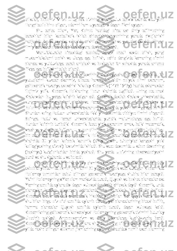 qilsalar,   bobomiz   Mirzo   Ulug’bek   o’zining   «To’rt   ulus   tarixi»   asarida   «dunyoni
Tangri taolo bino qilgan, odamni ham u yaratgan» degan fikrni aytgan.
Shu   tariqa   Olam,   Yer,   Koinot   haqidagi   o’rta   asr   diniy   ta’limotining
qarashlari   bilan   kapitalistik   ishlab   chiqarish   jarayonining   yanada   rivojlanishi
natijasida  fan  va  texnika   sohasida   erishilgan   ixtirolar   va  yutuqlar   asosida   olingan
ilmiy qarashlar o’rtasidagi kurash yana davom etaverdi.      
Manufakturalar   o’rtasidagi   raqobat,   dengiz   orqali   savdo   qilish,   yangi
mustamlakalarni   topish   va   ularga   ega   bo’lish,   ochiq   dengizda   kemaning   o’rnini
planeta   va   yulduzlarga   qarab   aniqlash   va   boshqalar   fan   sohasida   yanada   aniqroq
fikrga ega bo’lishni talab qilardi. 
Shu   borada   biz   Uyg’onish   davrining   Galeleygacha   bo’lgan   bosqichida   fan
yutuqlarini   kuzatar   ekanmiz,   albatta   hammadan   oldin   polyak   olimi   astranom,
geliosentrik nazariya asoschisi Nikolay Kopernik (1473-1543y) haqida eslamasdan
ilojimiz   yo’k.   Kopernik   Polshaning   Torun   shahrida   tug’iladi.   Uning   ota-onasi
Krakovdan   bu yerga ko’chib kelgan edi. Kopernik dastlab Krakov universitetida,
sungra   Italiyaning   Boloni,   Padui   va   Ferrari   universitetlarida   o’qidi.   Krakov   va
Boloni universitetlarida Kopernik astranomiya sohasida yaxshi bilimga ega bo’ldi.
Shundan   so’ng   Paduan   universitetida   ikki   yil   davomida   tibbiyot   ilmini   o’rgandi.
So’ngra   Padui   va   Ferrari   universitetlarida   yuridik   malumotlarga   ega   bo’ldi.
Bundan   ko’rinib   turibdiki   Kopernik   faqat   yirik   astranom   emas,   balki   matematik,
vrach va yurist ham bo’lgan. U yunon tilini ham bilgan va yunon tilidan lotin tiliga
bir   qator   tarjimalar   qilgan.   Kopernik   Polshaning   Fraunburg   (hozirgi   Frombork)
shahrida   20   yildan   ko’prok   kanonik   (diniy   unvon,   ruhoniylar   kengashi   yoki
kollegiyasining a’zosi) lavozimida ishladi. Shu vaqt davomida u sabor devorining
(bashnya)   kurg’onlaridan   birida   yashadi.   Shu   yerda   u   o’zining   observatoriyasini
qurdi va shu shaharda u vafot etdi. 
Kopernik o’z umrining asosiy qismini astronomiyaga bag’ishladi. Eng oddiy
asboblar yordamida osmon jismlarini 30 yildan ko’prok vaqt kuzatgan Kopernikda
Ptolemey   tomonidan   qabul   qilingan   geosentrik   nazariyaga   shubha   bilan   qaraydi.
Ya’ni Ptolemeyning «Yer olam markazida turadi, Quyosh va boshqa planetalar esa
Yerning atrofida aylanadi» degan xulosasidan kelib chiqsak deydi Kopernik, unda
planetalar   harakat   qilayotgan   orbitalarda   o’ta   murakkab   holat   sodir   bo’ladi.
Kopernik   o’ta   murakkab   astronomik   hisoblar   yo’li   bilan   Yer   Quyosh   atrofida   va
shu   bilan   birga   o’z   o’qi   atrofida   aylanib   turadi,   yer   planetalarining   bittasi   bo’lib,
hamma   planetalar   Quyosh   atrofida   aylanib   turadi,   degan   xulosaga   keldi.
Kopernikning geliosentrik konsepsiyasi Ptolemeyning geosentrik tizimini butunlay
uloqtirib   tashladi.   Antroposentrizm   va   diniy   afsonalarga   kuchli   zarba   berdi.
Kopernikning   asosiy   xizmati   ham   ana   shunda.   Uning   o’limi   arafasida   yani   1543
yilda nashr qilingan «Osmon jismlarining aylanishi haqida» nomli asari olamning 