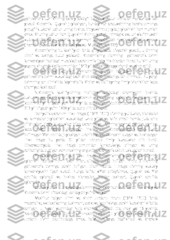 geliosentrik tuzilishining asosiy  tasdig’i  bo’ldi. « Butun orbitalar  markazida» deb
yozadi Kopernik –Quyosh joylashgan, bunday nur taratuvchining barcha tomonga
yorug’lik uzatish uchun uning boshqa bir yaxshiroq joyda joylashishi ham mumkin
emas. Shuning uchun ham Quyoshni Koinot yuragi, Trimegist esa uni «ko’rinuvchi
xudo»   Sofoklning   Elektrida   u   hammani   kuruvchi   deb   nomlanishi   bejiz   emas.»
(Bernal Dj. Nauka v istorii obshyestva. M., 1956, str. 223)
Kopernikning   bu   kashfiyoti   fanda   g’oyat   katta   o’zgarish   yasadi,   u   dinning
obro’   va   tasiriga   putur   yetkazdi.   Kopernikning   olamning     geliosentrik   tizimi
konsepsiyasi haqidagi murakkab astranomik ilmiy hisoblardan iborat bu ishi uning
yagona shogirdi Retik tomonidan 1542 yilda nashrga tayyorlandi va chop etildi. 
Kopernikning     «Osmon   jismlarining   aylanishi   haqida»   nomli   olamning
geliosentrik tizimi xususidagi asari chop etilgach birdaniga tan olinmadi. Bu yangi
tizimning tan olinishida keyinchalik Kipler va Galileyning ilmiy izlanishlari katta
ahamiyat kasb etadi.
    N.Kopernik   kashfiyotining   inqilobiy   darajadagi   ahamiyatini   boshida
tushunmagan   katolik   cherkovi   «Osmon   jismlarining   aylanishi   haqida»   nomli
kitobni   73   yil   o’tgach   yani   1616   yilda   taqiqlangan   kitoblar   qatoriga   kiritdi,   faqat
212 yil o’tgach ya’ni 1828 yilda taqiq olib tashlandi.
Daniyalik astranom Tixo Brage ( 1546-1601) o’zining yulduzlar, planetalar
va   kometalar   joylashishi   xususidagi   uzoq   yillar   va   ko’p   qirrali   hamda   juda   aniq
o’lchovlari, ilmiy kuzatuvlari bilan astranomiya   fanining keyingi rivojiga ayniqsa
katta   hissa   qo’shgan   olimlardan   hisoblanadi.   Kopengagendan   unga   uzoq
bo’lmagan Ven orolida joylashgan Uraniborg rasadxonasini qurgan va boshqargan
Tixo   Brage   bu   yerda   20   yildan   ortiqroq   ilmiy   kuzatuvlar   olib   bordi.
Observatoriyada   Tixo   Brage   tomonidan   konstruksiya   qilingan   va   uning
rahbarligida qurilgan zamonasining eng zo’r astranomik asbob uskunalari bor edi. 
Yirik   astranom   bo’lgan   Tixo   Brage   Kopernikning   «Osmon   jismlarining
aylanishi   haqida»   nomli   asari   bilan,   albatta,   tanish   bo’lgan.   Biroq   u   olamning
geliosentrik   tizimiga   qarshi   bo’lgan.   Olam   haqida   T.Brage   o’zining   xususiy
konsensiyasini   ilgari   suradi.   Bunga   ko’ra:   «Yer   qo’zg’almas,   Quyosh   esa   Yer
atrofida   aylanadi   va   boshqa   planetalar,   Yerdan   tashqari,   Quyosh   atrofida
aylanadi».
Shunday qilib T.Bragening olamning tuzilishi haqida ta’limoti Ptolemey va
Kopernik tizimi o’rtasidagi qandaydir yo’nalish edi. 
Mashhur   italyan   olimi   va   shoiri   Jordano   Bruno   (1548-   1600)   fanda
materialist, sxolastikaning dushmani, ateist va katolisiziga qarshi kurashchi sifatida
tanilgan.   U   Nepol   yaqinidagi   Nola   shahrida   tug’iladi.   Ota-onasi   uni   15   yoshida
Neopoldagi   muqaddas   Dominik   monastiri   beradi.   10   yilcha   monastirda   bo’lgan
Jordano   o’zini   toat-ibodatga   emas,   balki   ilm-fanga   bag’ishladi   va   cherkov 