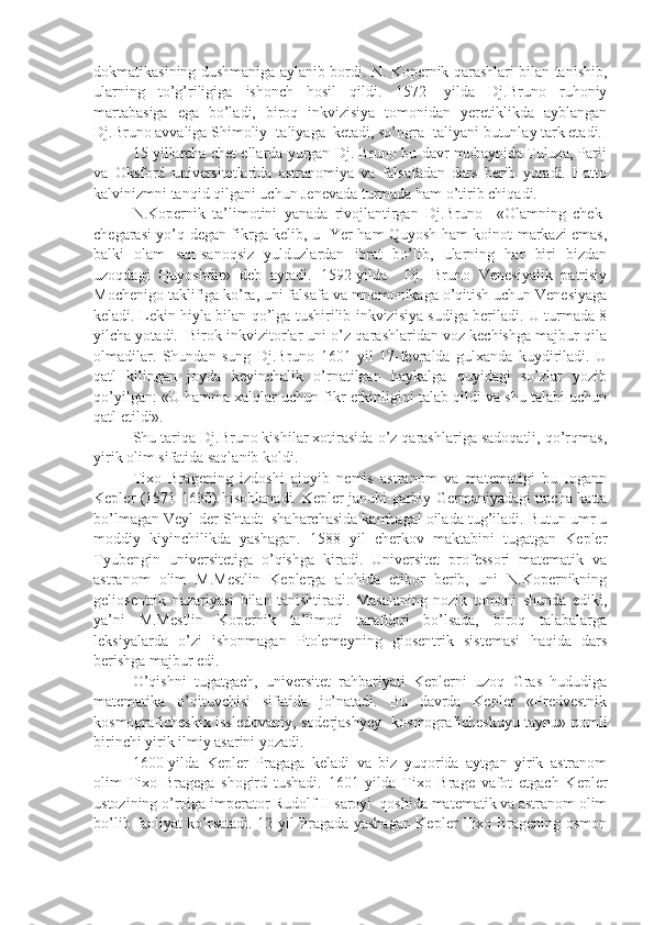 dokmatikasining dushmaniga aylanib bordi. N. Kopernik qarashlari bilan tanishib,
ularning   to’g’riligiga   ishonch   hosil   qildi.   1572-   yilda   Dj.Bruno   ruhoniy
martabasiga   ega   bo’ladi,   biroq   inkvizisiya   tomonidan   yeretiklikda   ayblangan
Dj.Bruno avvaliga Shimoliy Italiyaga  ketadi, so’ngra Italiyani butunlay tark etadi. 
15 yillarcha chet ellarda yurgan Dj. Bruno bu davr mobaynida Tuluza, Parij
va   Oksford   universitetlarida   astranomiya   va   falsafadan   dars   berib   yuradi.   Hatto
kalvinizmni tanqid qilgani uchun Jenevada turmada ham o’tirib chiqadi.
N.Kopernik   ta’limotini   yanada   rivojlantirgan   Dj.Bruno     «Olamning   chek-
chegarasi yo’q degan fikrga kelib, u   Yer ham Quyosh ham koinot markazi emas,
balki   olam   san-sanoqsiz   yulduzlardan   ibrat   bo’lib,   ularning   har   biri   bizdan
uzoqdagi   Quyoshdir»   deb   aytadi.   1592-yilda     Dj.   Bruno   Venesiyalik   patrisiy
Mochenigo taklifiga ko’ra, uni falsafa va mnemonikaga o’qitish uchun Venesiyaga
keladi. Lekin hiyla bilan qo’lga tushirilib inkvizisiya sudiga beriladi. U turmada 8
yilcha yotadi.  Birok inkvizitorlar uni o’z qarashlaridan voz kechishga majbur qila
olmadilar.   Shundan   sung   Dj.Bruno   1601   yil   17-fevralda   gulxanda   kuydiriladi.   U
qatl   kilingan   joyda   keyinchalik   o’rnatilgan   haykalga   quyidagi   so’zlar   yozib
qo’yilgan: «U hamma xalqlar uchun fikr erkinligini talab qildi va shu talabi uchun
qatl etildi».
Shu tariqa Dj.Bruno kishilar xotirasida o’z qarashlariga sadoqatli, qo’rqmas,
yirik olim sifatida saqlanib koldi.
Tixo   Bragening   izdoshi   ajoyib   nemis   astranom   va   matematigi   bu   Iogann
Kepler (1571-1630) hisoblanadi. Kepler janubi-garbiy Germaniyadagi uncha katta
bo’lmagan Veyl-der-Shtadt  shaharchasida kambagal oilada tug’iladi. Butun umr u
moddiy   kiyinchilikda   yashagan.   1588   yil   cherkov   maktabini   tugatgan   Kepler
Tyubengin   universitetiga   o’qishga   kiradi.   Universitet   professori   matematik   va
astranom   olim   M.Mestlin   Keplerga   alohida   etibor   berib,   uni   N.Kopernikning
geliosentrik   nazariyasi   bilan   tanishtiradi.   Masalaning   nozik   tomoni   shunda   ediki,
ya’ni   M.Mestlin   Kopernik   ta’limoti   tarafdori   bo’lsada,   biroq   talabalarga
leksiyalarda   o’zi   ishonmagan   Ptolemeyning   giosentrik   sistemasi   haqida   dars
berishga majbur edi. 
O’qishni   tugatgach,   universitet   rahbariyati   Keplerni   uzoq   Gras   hududiga
matematika   o’qituvchisi   sifatida   jo’natadi.   Bu   davrda   Kepler   «Predvestnik
kosmograficheskix issledovaniy, soderjashyey   kosmograficheskuyu taynu» nomli
birinchi yirik ilmiy asarini yozadi.
1600-yilda   Kepler   Pragaga   keladi   va   biz   yuqorida   aytgan   yirik   astranom
olim   Tixo   Bragega   shogird   tushadi.   1601   yilda   Tixo   Brage   vafot   etgach   Kepler
ustozining o’rniga imperator Rudolf II saroyi  qoshida matematik va astranom olim
bo’lib faoliyat ko’rsatadi. 12 yil Pragada yashagan Kepler Tixo Bragening osmon 