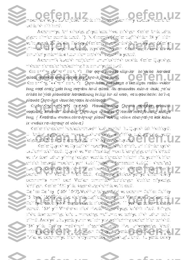 mexanikasi va yulduzlar jadvali ustida olib borgan ulkan ilmiy kuzatuv materiallari
ustida ish olib bordi.   
Astranomiya   fani   sohasiga   g’oyat   katta   hissa   qo’shgan   Kepler   fanda   uchta
gigant   olimlar   qatorida   turadi.   1).   N.Kopernik   (Kepler   tug’ilishidan   28   yil   oldin
vafot   etgan)   2).   Galelio   Galeley   (Keplerning   zamondoshi)   3).   I.Nyuton   (Kepler
o’limidan   13   yil   keyin   tug’ilgan),   qaysikim     Nyuton   Keplerning   izlanishlari   va
qonunlari yordamida «Butun olam tortishish qonunini» yaratdi. 
Astranomik   kuzatish   natijalarini   umumlashtirish   asosida   Kepler   Quyoshga
nisbatan planetalar harakatining 3 ta qonuniyatini tuzdi.
  Keplerning   birinchi   qonuni:     Har   qaysi   planeta   ellipslar     bo’yicha     harakat
qiladi, qaysikim uning markazida Quyosh joylashgan.
Keplerning   ikkinchi   qonuni:     Quyoshdan   planetaga   o’tkazilgan   radius-vektor
teng   vaqt   oralg’gida   teng   maydon   hosil   qiladi.   Bu   qonundan   xulosa   shuki,   ya’ni
orbita bo’ylab planetalar harakatining tezligi bir-xil emas, va u qancha tez bo’lsa,
planeta Quyoshga shuncha yaqin hisoblanadi.
  Keplerning   uchinchi   qonuni:   Planetalarning   Quyosh   atrofida   aylanish
vaqtining   kvadrati     ularning   Quyoshga   nisbatan   O’rtacha   masofasining   kubiga
teng. (   Kvadrat ы   vremen obrashyeniy planet vokrug solnse otnosyatsya kak kub ы
ix srednix rasstoyaniy ot solnsa.)
     Kepler planetalarni harakatlantiruvchi kuch manbai- bu Quyosh deb hisoblaydi.
U   fandagi   «gravitasion   massa»   tushunchasiga,   «og’irlik»   tushunchasiga   yaqin
kelgan edi. Biroq bu muammoni hal qilish Nyutonga buyuradi. 
Kepler Quyosh va Oy tutilishi nazariyasini ishlab chiqib, uni oldindan aytish
usullarini taklif etadi. Quyosh va Yer o’rtasidagi masofa kengligiga aniqlik kiritadi
va  o’z   davri   uchun   yilning   istalgan   vaqtida   planetalar   holatini   o’ta   yaqinlik   bilan
aniqlab   beruvchi   masalani,   yani   Rudolf   jadvalini   (Imperator   Rudolf   II   sharafiga)
tuzadi.   N.Kopernikning   olamning   geliosentrik   tuzilishi   tarafdori   bo’lgan   Kepler
asarlarini   Rim   Vatikani   inkor   etadi.   Keplerning   «Sokrashyeniye   kopernikovoy
astronomii»   nomli   asari   Vatikan   tomonidan   taqiqlangan   kitoblar   ro’yxatiga
kiritilgan. Kepler 1630 yilda Regensburg shahrida vafot etadi.  
Galileo  Galiley   (1564-1642). Mashhur  italyan  fizigi  va astranom  Galileo Galiley
15-fevral 1564-yilda Piza shahrida tug’iladi. Uning otasi Venchenso muzikant edi.
Galiley uncha boy bo’lmagan aslzoda oilasidan edi. U 11 yoshiga qadar maktabga
qatnadi.   1574   yili   Vinchenso   oilasi   Pizadan   Florensiyaga   ko’chib   o’tadi.   So’ngra
o’sha   davr   taomiliga   ko’a   u   monastirga   ma’lumot   va   tarbiya   olish   uchun   qabul
qilindi. Asosiysi u bu yerda yunon va lotin yozuvchilarining asarlari bilan tanishdi.
1581-yilda   Galiley   medisinani   o’rganish   uchun   Piza   universitetiga   kiradi.
Tibbiyotga   unchalik   ham   qiziqmagan   Galiley,   bu   yerda   matematika,   mexanika,
fizika   va   astranomiya   bilan   ishtiyoqmandlik   bilan   shug’ullandi.   Bu   yerda   asosiy 