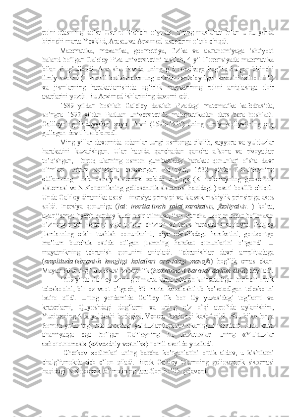 rolni   otasining   do’sti   Ostilio   Richchi   o’ynadi.   Uning   maslahati   bilan   u   bu   yerda
birinchi marta Yevklid, Arastu va Arximed  asarlarini o’qib chiqdi. 
Matematika,   mexanika,   geometriya,   fizika   va   astranomiyaga   ishtiyoqi
baland bo’lgan Galeley Piza universitetini  tashlab, 4 yil Florensiyada matematika
bilan   shug’ullandi.   Ana   shu   davrda   uning   gidrostatikaga   bog’liq   bulgan   birinchi
ilmiy  asarini (U metall kotishmalarning tarkibini aniqlaydigan tarozini ixtiro qildi)
va   jismlarning   harakatlanishida   og’irlik   markazining   rolini   aniqlashga   doir
asarlarini yozdi. Bu Arximed ishlarining davomi edi. 
  1589   yildan   boshlab   Galeley   dastlab   Pizadagi   matematika   kafedrasida,
so’ngra   1592   yildan   Paduan   universitetida   matematikadan   dars   bera   boshladi.
Galileyning   Paduyadagi   xayot   davri   (1592-1610)   uning   ilmiy   faoliyatining   eng
gullagan davri hisoblanadi. 
  Ming   yillar   davomida  odamlar   tungi   osmonga   tikilib,  sayyora   va   yulduzlar
harakatini   kuzatishgan.   Ular   haqida   qanchadan   qancha   afsona   va   rivoyatlar
to’qishgan,     biroq   ularning   osmon   gumbazidagi   harakat   qonunlari   o’sha   davr
olimlari   uchun   sirligicha   qolavergan.   Nihoyat,   1632   yilda   G.Galileyning
«Olamning     ikki   asosiy   sistemasi   xakida   diolog»   (K.Ptolemeyning   geosentrik
sistemasi va N.Kopernikning geliosentrik sistemasi haqidagi ) asari bosilib chiqdi.
Unda Galiley dinamika asosi - inersiya prinsipi va klassik nisbiylik prinsipiga asos
soldi.   Inersiya   qonuniga   ( lat:   inertia-tinch   xolat,xarakatsiz,   faoliyatsiz.   )   ko’ra,
agar jismga hyech qanday kuch tasir qilmasa, jism qancha uzoq muddat bo’lmasin
o’zining   tinch   holatini   yoki   to’g’ri   chiziqli   va   tekis   harakatini   saqlaydi.   Galiley
jismlarning   erkin   tushish   qonunlarini,   qiya   tekislikdagi   harakatini,   gorizontga
ma’lum   burchak   ostida   otilgan   jismning   harakat   qonunlarini   o’rgandi.   U
mayatnikning   tebranish   qonunini   aniqladi.   Tebranishlar   davri   amplitudaga
( amplituda-tebranish   kengligi   holatlari   orasidagi   masofa )   bog’lik   emas   ekan.
Mayatniklarning bu xossasi izoxronlik ( izoxronnost-baravar davom etish ) deyiladi.
  1609 yilda Galiley uzining 3 marta kattalashtirib ko’rsatadigan birinchi optik
teleskopini,   bir   oz   vaqt   o’tgach,   32   marta   kattalashtirib   ko’satadigan   teleskopni
ixtiro   qildi.   Uning   yordamida   Galiley   ilk   bor   Oy   yuzasidagi   tog’larni   va
kraterlarni,   Quyoshdagi   dog’larni   va   uning   o’z   o’qi   atrofida   aylanishini,
Yupiterning 4 ta yuldoshi  borligini, Venera fazalarini kashf qildi. Shu bilan birga
Somon yo’lining juda uzoqdagi  yulduzlar turkumi  ekanligini  isbotladi. Juda katta
ahamiyatga   ega   bo’lgan   Galileyning   bu   kuzatuvlari   uning   «Yulduzlar
axborotnomasi» («Zvezdniy vestnik») nomli asarida yoziladi.   
            Cherkov   xodimlari   uning   barcha   ko’rganlarini   optik   aldov,   u   kishilarni
chalg’itmokda   deb   e’lon   qiladi.   Birok   Galiley   Olamning   geliosentrik   sistemasi
haqidagi N.Kopernik talimotining tarafdori bo’lib qolaverdi.  