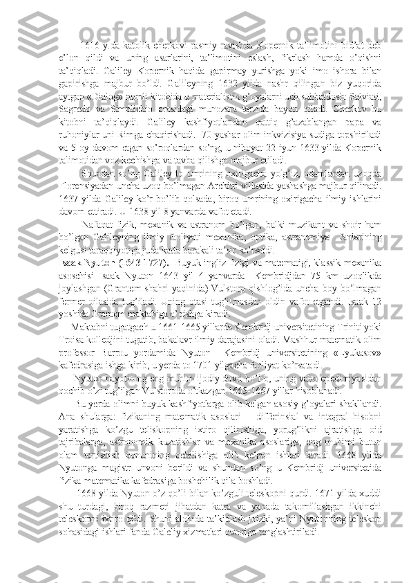             1616   y.da   katolik   cherkovi   rasmiy   ravishda   Kopernik   ta’limotini   bid’at   deb
e’lon   qildi   va   uning   asarlarini,   ta’limotini   eslash,   fikrlash   hamda   o’qishni
ta’qiqladi.   Galiley   Kopernik   haqida   gapirmay   yurishga   yoki   imo   ishora   bilan
gapirishga   majbur   bo’ldi.   Galileyning   1632   yilda   nashr   qilingan   biz   yuqorida
aytgan «Dialog» nomli kitobida u materialistik g’oyalarni uch suhbatdosh: Salviati,
Sagredo   va   Simplichio   orasidagi   munozara   tarzida   bayon   qiladi.   Cherkov   bu
kitobni   ta’qiqlaydi.   Galiley   kashfiyotlaridan   qattiq   g’azablangan   papa   va
ruhoniylar uni Rimga chaqirishadi.   70 yashar olim inkvizisiya sudiga topshiriladi
va 5 oy davom  etgan so’roqlardan so’ng, u nihoyat 22 iyun 1633 yilda Kopernik
talimotidan voz kechishga va tavba qilishga majbur etiladi.
            Shundan   so’ng   Galiley   to   umrining   oxirigacha   yolg’iz,   odamlardan   uzoqda
Florensiyadan uncha uzoq bo’lmagan Architri villasida yashashga majbur qilinadi.
1637   yilda   Galiley   ko’r   bo’lib   qolsada,   biroq   umrining   oxirigacha   ilmiy   ishlarini
davom ettiradi. U 1638 yil 8 yanvarda vafot etadi.
            Nafaqat   fizik,   mexanik   va   astranom   bo’lgan,   balki   muzikant   va   shoir   ham
bo’lgan   Galileyning   ilmiy   faoliyati   mexanika,   optika,   astranomiya     fanlarining
kelgusi taraqqiyotiga juda katta barakali ta’sir ko’rsatdi. 
Isaak Nyuton (1643-1727).    Buyuk ingliz fizigi va matematigi, klassik mexanika
asoschisi   Isaak   Nyuton   1643   yil   4   yanvarda     Kembridjdan   75   km   uzoqlikda
joylashgan  (Grantem   shahri  yaqinida)   Vulstorp  qishlog’ida  uncha  boy  bo’lmagan
fermer   oilasida   tug’iladi.   Uning   otasi   tug’ilmasdan   oldin   vafot   etgandi.   Isaak   12
yoshida Grantem maktabiga o’qishga kiradi.
     Maktabni tugatgach u 1661-1665 yillarda Kembridj universitetining Triniti yoki
Troisa kolledjini tugatib, bakalavr ilmiy darajasini oladi. Mashhur matematik olim
professor   Barrou   yordamida   Nyuton     Kembridj   universitetining   «Lyukasov»
kafedrasiga ishga kirib, u yerda to 1701 yilgacha faoliyat ko’rsatadi.
         Nyuton hayotining eng muhim ijodiy davri bo’lib, uning vabo epedimiyasidan
qochib o’zi tug’ilgan Vulstorpda o’tkazgan 1665-1667 yillar hisoblanadi. 
         Bu yerda olimni buyuk kashfiyotlarga olib kelgan asosiy g’oyalari shakllandi.
Ana   shularga:   fizikaning   matematik   asoslari   –   differinsial   va   integral   hisobni
yaratishga   ko’zgu   teliskopning   ixtiro   qilinishiga,   yorug’likni   ajratishga   oid
tajribalarga,   astronomik   kuzatishlar   va   mexanika   asoslariga,   eng   muhimi   butun
olam   tortishish   qonunining   ochilishiga   olib   kelgan   ishlari   kiradi.   1668   yilda
Nyutonga   magistr   unvoni   berildi   va   shundan   so’ng   u   Kembridj   universitetida
fizika-matematika kafedrasiga boshchilik qila boshladi.
         1668 yilda Nyuton o’z qo’li bilan ko’zguli teleskopni qurdi. 1671 yilda xuddi
shu   turdagi,   biroq   razmeri   jihatdan   katta   va   yanada   takomillashgan   ikkinchi
teleskopni  ixtiro qildi. Shuni alohida ta’kidlash  joizki, ya’ni Nyutonning teleskop
sohasidagi ishlari fanda Galeliy xizmatlari qatoriga tenglashtiriladi. 