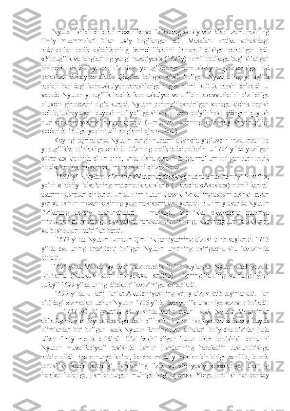       Nyuton ishlab chiqqan mexanika va fizikaning asosiy vazifalari  zamonasining
ilmiy   muammolari   bilan   uviy   bog’langan   edi.   Masalan:   optika   sohasidagi
tadqiqotlar   optik   asboblarning   kamchiliklarini   bartaraf   etishga   qaratilgan   edi.
«Yorug’lik va ranglarning yangi nazariyasi» (1672y) nomli optikaga bag’ishlangan
birinchi   ishida   Nyuton   o’zining   yorug’likning   korpuskulyar   gipotezasiga   oid
qarashlarini   bayon   qiladi.   Qizg’in   bahsga   sabab   bo’lgan   Nyutonning   yorug’lik
tabiati   haqidagi   korpuskulyar   qarashlariga   ingliz   olimi   R.Guk   qarshi   chiqadi.   U
vaqtda   Nyuton  yorug’lik   haqida  korpuskulyar   va  to’lqin  tasavvurlarini   o’z   ichiga
oluvchi gipotezani olg’a suradi. Nyuton qorong’ilashtirilgan xonaga kichik tirqish
ochib, tushayotgan quyosh nuri yo’liga shisha prizma qo’yib hosil qilingan quyosh
nuri spektrini yetti xil rangga ajratdi. (Umuman odamning ko’zi quyosh yorug’ligi
spektrida 160 ga yaqin turli ranglarni ajrata oladi).
       Keyingi tajribalarda Nyuton  rangli nurlarni aksincha yig’uvchi linza orqali oq
yorug’likka to’plashga erishdi. O’zining optik tadqiqotlarini u 1704 yilda yozilgan
«Optika» kitobida e’lon qilib, unda o’sha zamon faniga ma’lum bo’lgan turli optik
hodisalarning mukammal manzarasini chizib berdi.
             1687 yil I.Nyuton o’zining «Matematicheskiye nachala naturalnoy filosofii»,
ya’ni  «Tabiiy falsafaning matematik asoslari» (qisqacha  «Asoslar»)  nomli  kapital
asarini nashrdan chiqardi. Unda olim butun klassik fizikaning asosini tashkil etgan
yer va osmon mexanikasining yagona sistemasini yaratdi. Bu ilmiy asarida Nyuton
fizikaning   asosiy   tushunchalari   –   massaga,   zichlikka   ekvivalent   materiya
miqdorining, impulsiga ekvivalent  harakat  miqdorining, kuchning turli shakllarini
va boshqalarni ta’riflab berdi.
           1672 yilda Nyuton London Qirollik jamiyatining a’zosi  qilib saylandi. 1703
yilda   esa   uning   prezidenti   bo’lgan   Nyuton   umrining   oxirigacha   shu   lavozimda
qoladi. 
      1696 yilda Monetn ы y dvor- nazoratchisi bo’lib saylangan Nyuton- deb yozadi
Dj.Bernal (Nauka v istorii obshyestva –str.265) –o’zining halolligi va haqgo’yligi
tufayli 1699 yilda uning direktori lavozimiga ko’tariladi. 
           1699 yilda u Parij Fanlar Akademiyasining xrijiy a’zosi etib tayinlanadi. Fan
oldidagi xizmatlari uchun Nyuton 1705 yilda dvoryanlik unvoniga sazovor bo’ladi.
            1727   yil   31-martida   84   yoshida   vafot   etgan   Isaak   Nyuton   Vestminstr
abbatligining milliy panteoniga  dafn qilinadi. Butun  insoniyat  tarixida  eng buyuk
olimlardan biri bo’lgan Isaak Nyuton fanning turli sohalari   bo’yicha o’zidan juda
ulkan   ilmiy   meros   qoldirdi.   O’zi   kashf   qilgan   butun   olam   tortishish   qonunini
Nyuton   muvaffaqiyatli   ravishda   osmon   jismlarining   harakatini   tushuntirishga
tatbiq   qildi.   Bu   qonunga   ko’ra,   barcha   moddiy   jismlar   bir-biriga   tortilib,   bunda
tortishish   kuchi   kattaligi   jismlarning   fizik   va   ximiyaviy   xossalariga,   ularning
harakat holatiga, jismlar turgan muhitga bog’liq emas. Yerga tortilish har  qanday 