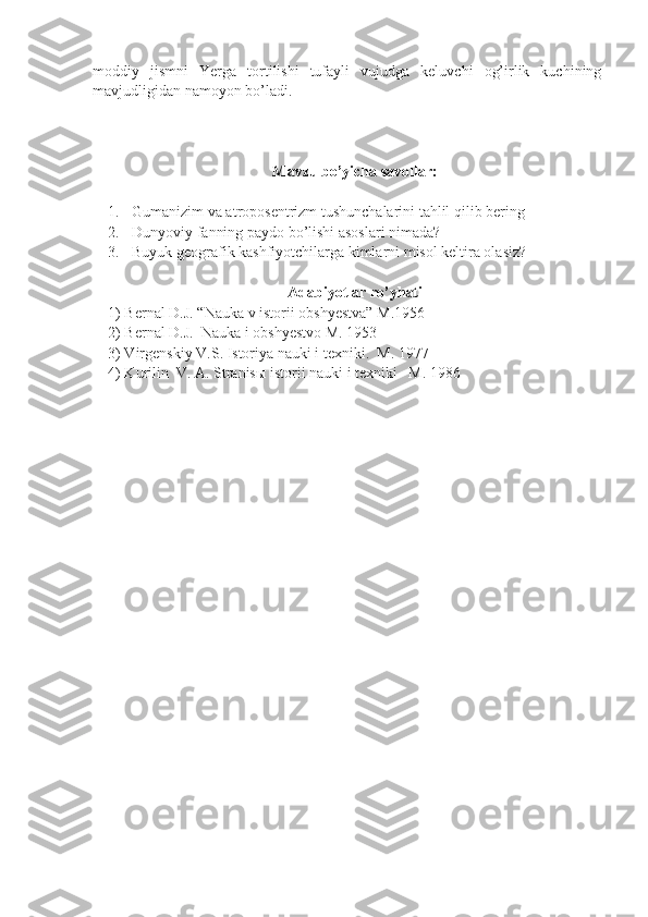 moddiy   jismni   Yerga   tortilishi   tufayli   vujudga   keluvchi   og’irlik   kuchining
mavjudligidan namoyon bo’ladi. 
Mavzu bo’yicha savollar:
1. Gumanizim va atroposentrizm tushunchalarini tahlil qilib bering
2. Dunyoviy fanning paydo bo’lishi asoslari nimada?
3. Buyuk geografik kashfiyotchilarga kimlarni misol keltira olasiz? 
Adabiyotlar ro’yhati
1) Bernal D.J. “Nauka v istorii obshyestva” M.1956
2) Bernal D.J.  Nauka i obshyestvo M. 1953
3) Virgenskiy V.S. Istoriya nauki i texniki.  M. 1977
4) Kurilin  V. A. Stranis ы  istorii nauki i texniki   M. 1986  
