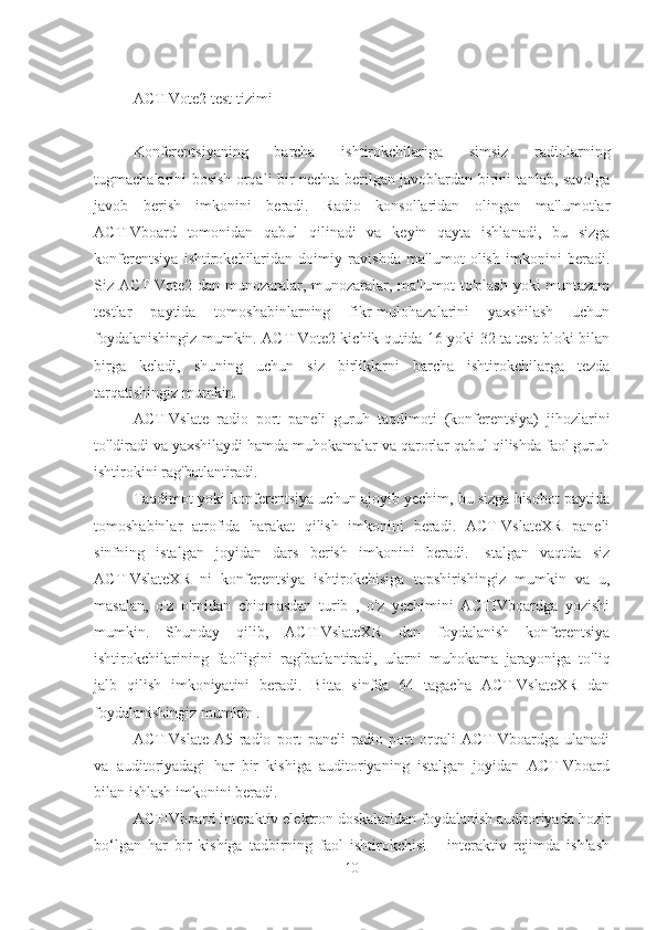 ACTIVote2 test tizimi
Konferentsiyaning   barcha   ishtirokchilariga   simsiz   radiolarning
tugmachalarini bosish orqali bir nechta berilgan javoblardan birini tanlab, savolga
javob   berish   imkonini   beradi.   Radio   konsollaridan   olingan   ma'lumotlar
ACTIVboard   tomonidan   qabul   qilinadi   va   keyin   qayta   ishlanadi,   bu   sizga
konferentsiya   ishtirokchilaridan   doimiy   ravishda   ma'lumot   olish   imkonini   beradi.
Siz ACTIVote2-dan munozaralar, munozaralar, ma'lumot to'plash yoki muntazam
testlar   paytida   tomoshabinlarning   fikr-mulohazalarini   yaxshilash   uchun
foydalanishingiz mumkin. ACTIVote2 kichik qutida 16 yoki 32 ta test bloki bilan
birga   keladi,   shuning   uchun   siz   birliklarni   barcha   ishtirokchilarga   tezda
tarqatishingiz mumkin.
ACTIVslate   radio   port   paneli   guruh   taqdimoti   (konferentsiya)   jihozlarini
to'ldiradi va yaxshilaydi hamda muhokamalar va qarorlar qabul qilishda faol guruh
ishtirokini rag'batlantiradi.
Taqdimot yoki konferentsiya uchun ajoyib yechim, bu sizga hisobot paytida
tomoshabinlar   atrofida   harakat   qilish   imkonini   beradi.   ACTIVslateXR   paneli
sinfning   istalgan   joyidan   dars   berish   imkonini   beradi.   Istalgan   vaqtda   siz
ACTIVslateXR   ni   konferentsiya   ishtirokchisiga   topshirishingiz   mumkin   va   u,
masalan,   o'z   o'rnidan   chiqmasdan   turib   ,   o'z   yechimini   ACTIVboardga   yozishi
mumkin.   Shunday   qilib,   ACTIVslateXR   dan   foydalanish   konferentsiya
ishtirokchilarining   faolligini   rag'batlantiradi,   ularni   muhokama   jarayoniga   to'liq
jalb   qilish   imkoniyatini   beradi.   Bitta   sinfda   64   tagacha   ACTIVslateXR   dan
foydalanishingiz mumkin .
ACTIVslate   A5   radio   port   paneli   radio   port   orqali   ACTIVboardga   ulanadi
va   auditoriyadagi   har   bir   kishiga   auditoriyaning   istalgan   joyidan   ACTIVboard
bilan ishlash imkonini beradi.
ACTIVboard interaktiv elektron doskalaridan foydalanish auditoriyada hozir
bo‘lgan   har   bir   kishiga   tadbirning   faol   ishtirokchisi   –   interaktiv   rejimda   ishlash
10 