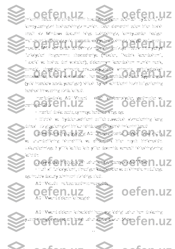 imkonini   beradi.   Sichqoncha   o'rnini   bosadigan   elektron   qalamdan   foydalanib,   siz
kompyuteringizni   boshqarishingiz   mumkin.   Ekran   elementini   qalam   bilan   bosish
orqali   siz   Windows   dasturini   ishga   tushirishingiz,   kompyuterdan   istalgan
ma'lumotni ko'rishingiz yoki Internetda sessiya boshlashingiz, istalgan ma'lumotni,
masalan,   WEB   sahifasidan   tanlashingiz   mumkin.   Ispolzuya   intuitivno   ponyatnye
funksiyalari   Programmno   obespecheniya   (masalan,   "Nadpis   karandashom",
"Lastik"   va   boshqa   dori   vositalari),   elektronnym   karandashom   mumkin   napis,
pometki,   obrashchat   vnimanie   prisutstvuyushchix   vnimanie,   naibolycheskyh
protsessorlar,   naibolie   va   boshqalar   .   har   qanday   tartibda,   oldindan   tayyorlangan
(yoki  interaktiv tarzda yaratilgan)  ishlash  fayllari sahifalarini  hozir  bo'lganlarning
barchasi bir vaqtning o'zida ko'radi.
Interfaol   doska   ACTIVboard   -   sifatli   konferentsiyalar,   taqdimotlar   va
treninglar uchun
• Interfaol doska qattiq, aşınmaya bardoshli sirtga ega
•   O'qitish   va   foydalanuvchilarni   qo'llab-quvvatlash   xizmatlarining   keng
doirasi - o'z g'oyalaringizni bir kun ichida amalga oshirish imkonini beradi
Promethean   kompaniyasining   ACTIVboard   interfaol   doskasi   funksionallik
va   unumdorlikning   ishonchlilik   va   chidamlilik   bilan   noyob   birikmasidir.
Uskunalarimizga   3   yillik   kafolat   ko'p   yillar   davomida   samarali   ishlashingizning
kalitidir.
, qulay va aniq mediaga kirish uchun simsiz, batareyasiz ACTIVpen
• Turli xil funktsiyalarni, o'rnatilgan kutubxonalar va qo'shimcha modullarga
ega intuitiv dasturiy ta'minotni o'z ichiga oladi.
ACTIVstudio - nafaqat taqdimot maqsadida
ACTIVwand elektron ko'rsatgich
ACTIVwand   elektron   ko'rsatkichi   hatto   eng   kichigi   uchun   ham   doskaning
yuqori qismiga osongina etib borish uchun etarlicha uzun .54 см
11 