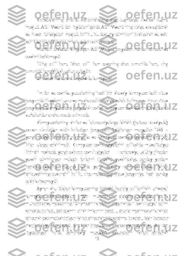 Ko'rsatkichning   chetida   sichqonchaning   chap   tugmasiga   o'xshash   tugma
mavjud. ACTIVwand dan foydalanilganda ACTIVwand-ning o'ziga xos ag'darish
va   hover   funksiyalari   mavjud   bo'lib   ,   bu   dasturiy   ta'minotni   boshqarish   va   veb-
sahifalar bilan ishlashni imkon qadar osonlashtiradi.
Interfaol   doskada   ishlaydigan   ACTIVboard   proyektor   nuridan   chiqadi   va
tasvirni berkitmaydi.
"O'ng   qo'l"   ham,   "chap   qo'l"   ham   taxtaning   chap   tomonida   ham,   o'ng
tomonida ham ishlash uchun qulaydir.
Chizmachilik kursini o'rgatishda kompyuter
Ilm-fan   va   texnika   yutuqlarining   hech   biri   shaxsiy   kompyuter   kabi   o'quv
jarayonida ilovalarni  uzoq va mashaqqatli  izlashga  sabab bo'lmagan. Biroq o‘quv
jarayoniga   kompyuterlarni   joriy   etish   tezligi   kompyuter   texnikasining   rivojlanish
sur’atlaridan ancha orqada qolmoqda.
Kompyuterlarning   sinflar   va   laboratoriyalarga   kirishi   (nafaqat   Rossiyada)
asosan   o'z-o'zidan   sodir   bo'ladigan   jarayondir.   Belgilangan   maqsadlar   1985   г.
yangi   maktab   fanining   “Informatika   va   kompyuter   texnikasi   asoslari”   kiritilishi
bilan   ularga   erishilmadi.   Kompyuter   texnologiyalarini   qo'llashda   muvaffaqiyat
birinchi   navbatda   yangi   axborot   texnologiyalari   -   IT   an'anaviy,   uslubiy   jihatdan
yaxshi   ta'minlangan   maktab   fanlarini   o'qitishni   yaxshilashga   qanday   yordam
berishiga   bog'liq.   Bugungi   kunda   yangi   dasturiy   ta'minot   odatda   "ishlab
chiquvchining   quvonchi"   bo'lib,   o'rta   maktabdagi   o'quv   jarayoniga   hech   qanday
ta'sir ko'rsatmaydi.
Aynan   shu   faktlar   kompyuterning   birinchi   haqiqiy   qo'llanilishi   universal
kompyuter   texnologiyalari:   matn   muharrirlari,   elektron   jadvallar,   grafik
muharrirlar va maktabning "Chizmachilik" fanini o'rganishda "Texnologiya" ta'lim
sohasida  bo'ladi,  deb  taxmin  qilish   imkonini  berdi.  ,  chunki  mashinasozlik  ishlab
chiqarish avtomatlashtirilgan ishlab chiqarishni bosqichma-bosqich, lekin barqaror
rivojlanish yo'lidan boradi. Shu bilan birga, ta'limning asosiy muammosi - AT-dan
foydalangan   holda   zamonaviy   murakkab   uskunalarni   ishlab   chiqarish
12 