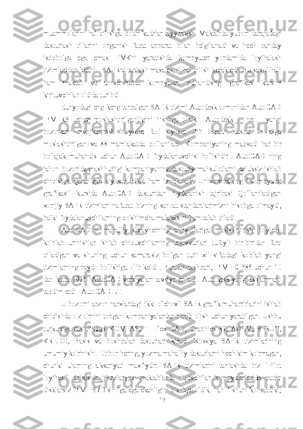 muammolarini   hal   qilishga   qodir   kadrlar   tayyorlash.   Maktabda   yuqori   darajadagi
dasturlash   tillarini   o'rganish   faqat   apparat   bilan   belgilanadi   va   hech   qanday
istiqbolga   ega   emas.   PMKni   yaratishda   kompyuter   yordamida   loyihalash
tizimlaridan birini - SAPRni tanlash masalasini hal qilish kerak edi. Bu savol hali
ham   maktab   va   universitetda   kompyuter   muhandisligi   grafikasi   kursini
kirituvchilar oldida turibdi.
dunyodagi eng keng tarqalgan SAPR tizimi Autodesk tomonidan AutoCAD
IBM   RS   uchun   moslashtirilganligini   hisobga   oldik   .   Autodesk   _   Inc.   _   yangi
bozorlarni   rivojlantirish   bo'yicha   faol   siyosat   olib   boradi:   dastur   18   tilga
moslashtirilgan   va   88   mamlakatda   qo'llaniladi.   Kompaniyaning   maqsadi   har   bir
bo'lajak   muhandis   uchun   AutoCAD   foydalanuvchisi   bo'lishdir   .   AutoCAD   ning
jahon bozorida mashhurligi kompaniyaning dasturiy mahsulotlarni uzluksiz ishlab
chiqishga   qaratilgan   siyosati   bilan   ham   izohlanadi.   Universitetning   "Kompyuter
grafikasi"   kursida   AutoCAD   dasturidan   foydalanish   tajribasi   Qo'llaniladigan
xorijiy   SAPR   tizimlari   nafaqat   bizning   sanoat   standartlarimizni   hisobga   olmaydi,
balki foydalanuvchilarning qo'shimcha malakasini ham talab qiladi.
AutoCAD-ni   mahalliy   dizaynerning   ehtiyojlariga   moslashtirish   bo'yicha
ko'plab   urinishlar   ishlab   chiquvchilarning   tasavvurlari   tufayli   bir-biridan   farq
qiladigan   va   shuning   uchun   samarasiz   bo'lgan   turli   xil   sifatdagi   ko'plab   yangi
tizimlarning paydo bo'lishiga olib keldi . Bundan tashqari, IBM PC 386 uchun 10
dan katta 1996 гAutoCAD versiyalari tavsiya etiladi . Autodesk yangi ishlanmani
taqdim etdi - AutoCAD LT.
U bozorni arzon narxlardagi ikki o'lchovli SAPR grafik muharrirlarini ishlab
chiqishda o'z o'rnini topgan kompaniyalardan tortib olish uchun yaratilgan. Ushbu
turkumga   rus   tilidagi   KOMPAS,   T-   Flex   CAD,   Graphics   81,   ADEM,   SPRUT,
KREDO,   Basis   va   boshqalar   dasturlari   kiradi.   Rossiya   SAPR   tizimlarining
umumiy ko'rinishi. E'tibor bering, yozma mahalliy dasturlarni hech kim ko'rmagan,
chunki   ularning   aksariyati   maxfiydir.   SAPR   tizimlarini   tanlashda   biz   "Pilot
loyihasi"   doirasida   jihozlangan   maktablarda   o'quvchilar   kompyuterlarida   qattiq
disklarsiz IBM PS / 2 sinfiga ega ekanligini hisobga oldik. Tahlil shuni ko'rsatdiki,
13 