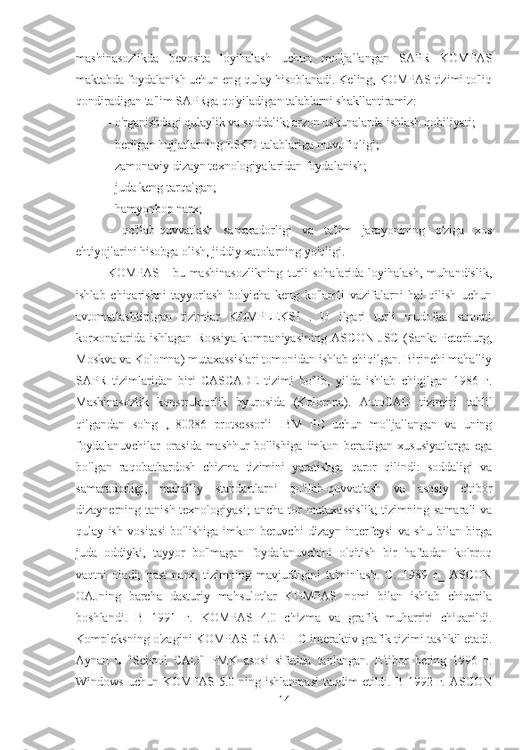 mashinasozlikda   bevosita   loyihalash   uchun   mo'ljallangan   SAPR   KOMPAS
maktabda foydalanish uchun eng qulay hisoblanadi. Keling, KOMPAS tizimi to'liq
qondiradigan ta'lim SAPRga qo'yiladigan talablarni shakllantiramiz:
- o'rganishdagi qulaylik va soddalik; arzon uskunalarda ishlash qobiliyati;
- berilgan hujjatlarning ESKD talablariga muvofiqligi;
- zamonaviy dizayn texnologiyalaridan foydalanish;
- juda keng tarqalgan;
- hamyonbop narx;
-   qo'llab-quvvatlash   samaradorligi   va   ta'lim   jarayonining   o'ziga   xos
ehtiyojlarini hisobga olish, jiddiy xatolarning yo'qligi.
KOMPAS   -   bu  mashinasozlikning   turli   sohalarida   loyihalash,   muhandislik,
ishlab   chiqarishni   tayyorlash   bo'yicha   keng   ko'lamli   vazifalarni   hal   qilish   uchun
avtomatlashtirilgan   tizimlar   KOMPLEKSI   .   U   ilgari   turli   mudofaa   sanoati
korxonalarida   ishlagan   Rossiya   kompaniyasining   ASCON   JSC   (Sankt-Peterburg,
Moskva va Kolomna) mutaxassislari tomonidan ishlab chiqilgan. Birinchi mahalliy
SAPR   tizimlaridan   biri   CASCADE   tizimi   bo'lib,   yilda   ishlab   chiqilgan   1986   г.
Mashinasozlik   konstruktorlik   byurosida   (Kolomna).   AutoCAD   tizimini   tahlil
qilgandan   so'ng   ,   80286   protsessorli   IBM   PC   uchun   mo'ljallangan   va   uning
foydalanuvchilar   orasida   mashhur   bo'lishiga   imkon   beradigan   xususiyatlarga   ega
bo'lgan   raqobatbardosh   chizma   tizimini   yaratishga   qaror   qilindi:   soddaligi   va
samaradorligi,   mahalliy   standartlarni   qo'llab-quvvatlash   va   asosiy   e'tibor
dizaynerning tanish texnologiyasi;  ancha tor  mutaxassislik;  tizimning samarali  va
qulay   ish   vositasi   bo'lishiga   imkon   beruvchi   dizayn   interfeysi   va   shu   bilan   birga
juda   oddiyki,   tayyor   bo'lmagan   foydalanuvchini   o'qitish   bir   haftadan   ko'proq
vaqtni   oladi;   past   narx,   tizimning   mavjudligini   ta'minlash.   C.   1989   г_   ASCON
OAJning   barcha   dasturiy   mahsulotlar   KOMPAS   nomi   bilan   ishlab   chiqarila
boshlandi.   B   1991   г.   KOMPAS   4.0   chizma   va   grafik   muharriri   chiqarildi.
Kompleksning o'zagini KOMPAS-GRAPHIC interaktiv grafik tizimi tashkil etadi.
Aynan   u   "School   CAD"   PMK   asosi   sifatida   tanlangan.   E'tibor   bering   1996   г.
Windows uchun  KOMPAS 5.0 ning ishlanmasi  taqdim  etildi. B 1992 г.  ASCON
14 