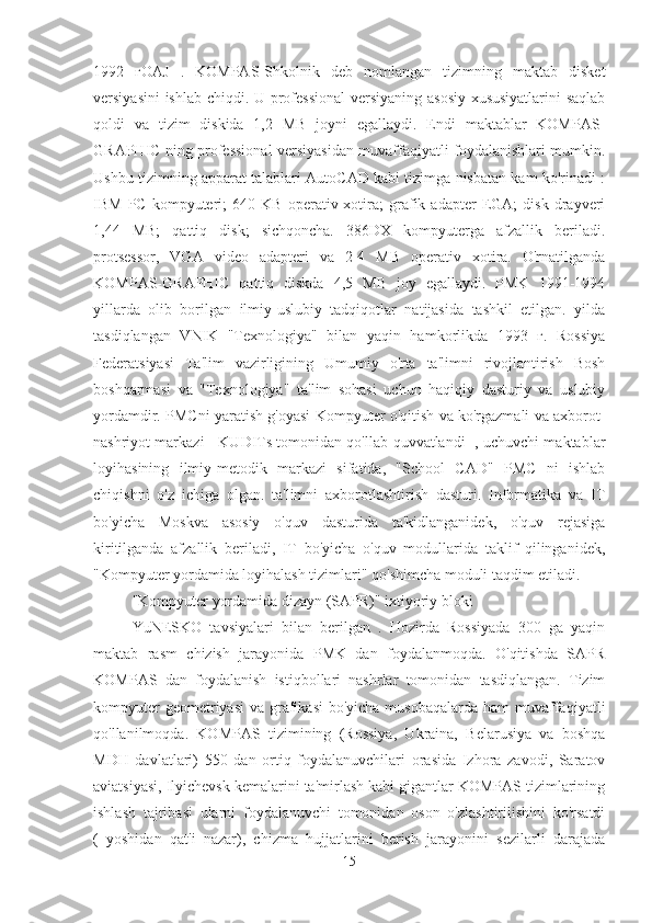 1992   гOAJ   .   KOMPAS-Shkolnik   deb   nomlangan   tizimning   maktab   disket
versiyasini ishlab chiqdi. U professional  versiyaning asosiy xususiyatlarini  saqlab
qoldi   va   tizim   diskida   1,2   MB   joyni   egallaydi.   Endi   maktablar   KOMPAS-
GRAPHIC ning professional versiyasidan muvaffaqiyatli foydalanishlari mumkin.
Ushbu tizimning apparat talablari AutoCAD kabi tizimga nisbatan kam ko'rinadi :
IBM   PC   kompyuteri;   640   KB   operativ  xotira;   grafik   adapter   EGA;   disk   drayveri
1,44   MB;   qattiq   disk;   sichqoncha.   386DX   kompyuterga   afzallik   beriladi.
protsessor,   VGA   video   adapteri   va   2-4   MB   operativ   xotira.   O'rnatilganda
KOMPAS-GRAPHIC   qattiq   diskda   4,5   MB   joy   egallaydi.   PMK   1991-1994
yillarda   olib   borilgan   ilmiy-uslubiy   tadqiqotlar   natijasida   tashkil   etilgan.   yilda
tasdiqlangan   VNIK   "Texnologiya"   bilan   yaqin   hamkorlikda   1993   г.   Rossiya
Federatsiyasi   Ta'lim   vazirligining   Umumiy   o'rta   ta'limni   rivojlantirish   Bosh
boshqarmasi   va   "Texnologiya"   ta'lim   sohasi   uchun   haqiqiy   dasturiy   va   uslubiy
yordamdir. PMCni yaratish g'oyasi Kompyuter o'qitish va ko'rgazmali va axborot-
nashriyot markazi - KUDITs tomonidan qo'llab-quvvatlandi [, uchuvchi maktablar
loyihasining   ilmiy-metodik   markazi   sifatida,   "School   CAD"   PMC   ni   ishlab
chiqishni   o'z   ichiga   olgan.   ta'limni   axborotlashtirish   dasturi.   Informatika   va   IT
bo'yicha   Moskva   asosiy   o'quv   dasturida   ta'kidlanganidek,   o'quv   rejasiga
kiritilganda   afzallik   beriladi,   IT   bo'yicha   o'quv   modullarida   taklif   qilinganidek,
"Kompyuter yordamida loyihalash tizimlari" qo'shimcha moduli taqdim etiladi.
"Kompyuter yordamida dizayn (SAPR)" ixtiyoriy bloki
YuNESKO   tavsiyalari   bilan   berilgan   .   Hozirda   Rossiyada   300   ga   yaqin
maktab   rasm   chizish   jarayonida   PMK   dan   foydalanmoqda.   O'qitishda   SAPR
KOMPAS   dan   foydalanish   istiqbollari   nashrlar   tomonidan   tasdiqlangan.   Tizim
kompyuter  geometriyasi  va grafikasi  bo'yicha musobaqalarda  ham  muvaffaqiyatli
qo'llanilmoqda.   KOMPAS   tizimining   (Rossiya,   Ukraina,   Belarusiya   va   boshqa
MDH   davlatlari)   550   dan   ortiq   foydalanuvchilari   orasida   Izhora   zavodi,   Saratov
aviatsiyasi, Ilyichevsk kemalarini ta'mirlash kabi gigantlar KOMPAS tizimlarining
ishlash   tajribasi   ularni   foydalanuvchi   tomonidan   oson   o'zlashtirilishini   ko'rsatdi
(   yoshidan   qat'i   nazar),   chizma   hujjatlarini   berish   jarayonini   sezilarli   darajada
15 