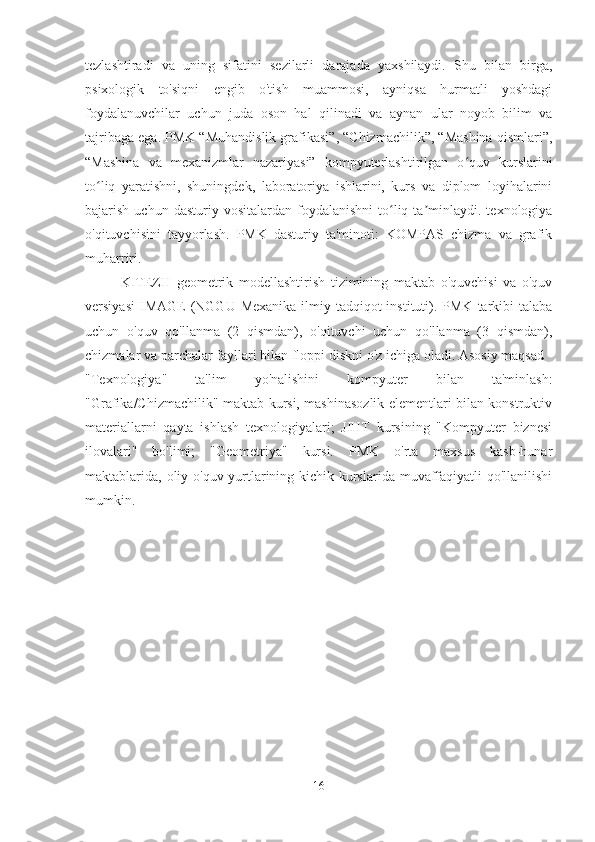 tezlashtiradi   va   uning   sifatini   sezilarli   darajada   yaxshilaydi.   Shu   bilan   birga,
psixologik   to'siqni   engib   o'tish   muammosi,   ayniqsa   hurmatli   yoshdagi
foydalanuvchilar   uchun   juda   oson   hal   qilinadi   va   aynan   ular   noyob   bilim   va
tajribaga ega. PMK “Muhandislik grafikasi”, “Chizmachilik”, “Mashina qismlari”,
“Mashina   va   mexanizmlar   nazariyasi”   kompyuterlashtirilgan   o quv   kurslariniʻ
to liq   yaratishni,   shuningdek,   laboratoriya   ishlarini,   kurs   va   diplom   loyihalarini	
ʻ
bajarish  uchun  dasturiy  vositalardan   foydalanishni   to liq  ta minlaydi.  texnologiya	
ʻ ʼ
o'qituvchisini   tayyorlash.   PMK   dasturiy   ta'minoti:   KOMPAS   chizma   va   grafik
muharriri.
KITEZH   geometrik   modellashtirish   tizimining   maktab   o'quvchisi   va   o'quv
versiyasi  IMAGE  (NGGU  Mexanika  ilmiy-tadqiqot   instituti).  PMK  tarkibi   talaba
uchun   o'quv   qo'llanma   (2   qismdan),   o'qituvchi   uchun   qo'llanma   (3   qismdan),
chizmalar va parchalar fayllari bilan floppi diskni o'z ichiga oladi. Asosiy maqsad -
"Texnologiya"   ta'lim   yo'nalishini   kompyuter   bilan   ta'minlash:
"Grafika/Chizmachilik" maktab kursi, mashinasozlik elementlari bilan konstruktiv
materiallarni   qayta   ishlash   texnologiyalari;   JIHT   kursining   "Kompyuter   biznesi
ilovalari"   bo'limi;   "Geometriya"   kursi.   PMK   o'rta   maxsus   kasb-hunar
maktablarida, oliy o'quv yurtlarining kichik kurslarida muvaffaqiyatli qo'llanilishi
mumkin.
16 