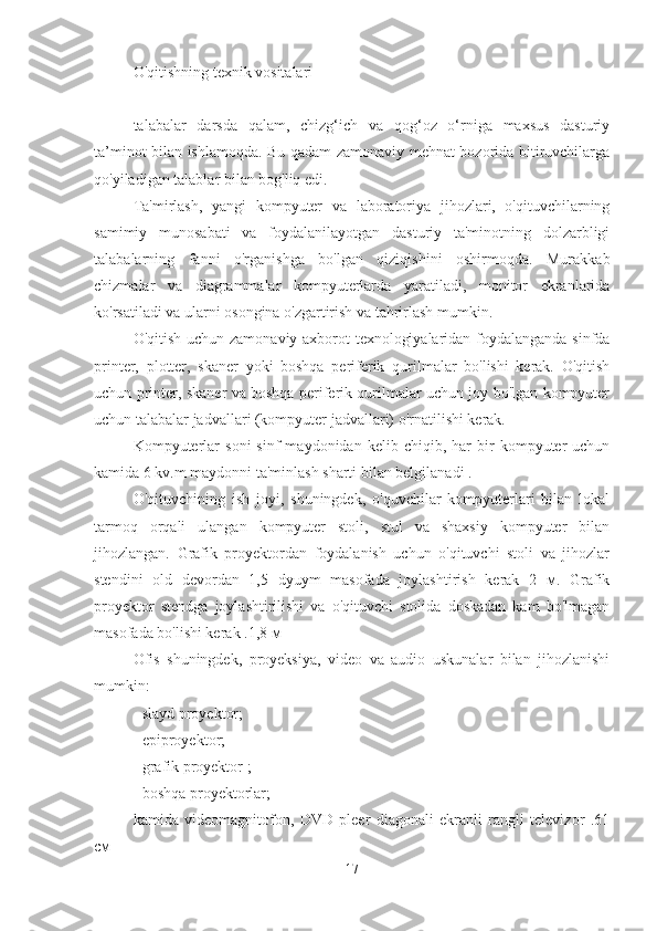 O'qitishning texnik vositalari
talabalar   darsda   qalam,   chizg‘ich   va   qog‘oz   o‘rniga   maxsus   dasturiy
ta’minot bilan ishlamoqda. Bu qadam zamonaviy mehnat bozorida bitiruvchilarga
qo'yiladigan talablar bilan bog'liq edi.
Ta'mirlash,   yangi   kompyuter   va   laboratoriya   jihozlari,   o'qituvchilarning
samimiy   munosabati   va   foydalanilayotgan   dasturiy   ta'minotning   dolzarbligi
talabalarning   fanni   o'rganishga   bo'lgan   qiziqishini   oshirmoqda.   Murakkab
chizmalar   va   diagrammalar   kompyuterlarda   yaratiladi,   monitor   ekranlarida
ko'rsatiladi va ularni osongina o'zgartirish va tahrirlash mumkin.
O'qitish uchun zamonaviy axborot texnologiyalaridan foydalanganda sinfda
printer,   plotter,   skaner   yoki   boshqa   periferik   qurilmalar   bo'lishi   kerak.   O'qitish
uchun printer, skaner va boshqa periferik qurilmalar uchun joy bo'lgan kompyuter
uchun talabalar jadvallari (kompyuter jadvallari) o'rnatilishi kerak.
Kompyuterlar   soni   sinf   maydonidan   kelib  chiqib,   har   bir   kompyuter   uchun
kamida 6 kv.m maydonni ta'minlash sharti bilan belgilanadi .
O'qituvchining   ish   joyi,   shuningdek,   o'quvchilar   kompyuterlari   bilan   lokal
tarmoq   orqali   ulangan   kompyuter   stoli,   stul   va   shaxsiy   kompyuter   bilan
jihozlangan.   Grafik   proyektordan   foydalanish   uchun   o'qituvchi   stoli   va   jihozlar
stendini   old   devordan   1,5   dyuym   masofada   joylashtirish   kerak   2   м.   Grafik
proyektor   stendga   joylashtirilishi   va   o'qituvchi   stolida   doskadan   kam   bo'lmagan
masofada bo'lishi kerak .1,8 м
Ofis   shuningdek,   proyeksiya,   video   va   audio   uskunalar   bilan   jihozlanishi
mumkin:
- slayd proyektor;
- epiproyektor;
- grafik proyektor ;
- boshqa proyektorlar;
kamida   videomagnitofon,   DVD   pleer   diagonali   ekranli   rangli   televizor   .61
см
17 