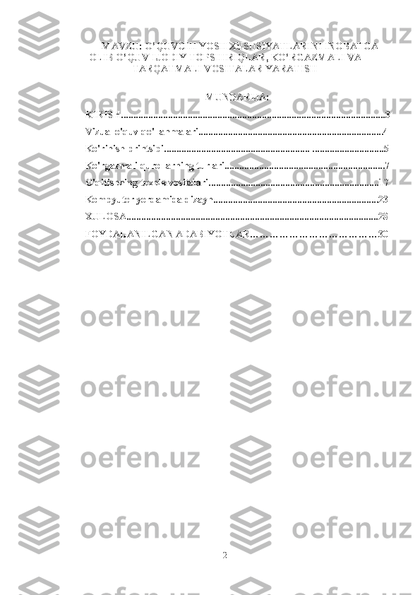 MAVZU:  O’QUVCHI YOSH XUSUSIYATLARINI INOBATGA
OLIB  O’QUV-IJODIY TOPSHIRIQLAR, KO’RGAZMALI VA
TARQATMALI VOSITALAR YARATISH
MUNDARIJA:
KIRISH...........................................................................................................3
Vizual o'quv qo'llanmalari...........................................................................4
Ko'rinish printsipi........................................................... .............................5
Ko'rgazmali qurollarning turlari.................................................................7
O'qitishning texnik vositalari.....................................................................17
Kompyuter yordamida dizayn...................................................................23
XULOSA......................................................................................................28
FOYDALANILGAN ADABIYOTLAR…………………………………30
2 