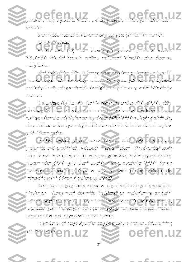 yozuvlari,   magnit   yozuvlar   kiradi   .   ,   video   yozuvlar,   filmlar,   ya'ni   .ekran-audio
vositalari.
Shuningdek, interfaol doska zamonaviy TSOga tegishli bo'lishi mumkin.
-interfaol doskalar
Interfaol   doska   (ID)   -   bu   o'qituvchi   yoki   ma'ruzachiga   ikki   xil   vositani
birlashtirish   imkonini   beruvchi   qurilma:   ma'lumotni   ko'rsatish   uchun   ekran   va
oddiy doska.
Ishni boshlashdan oldin ID kompyuter va proyektorga ulanadi. Unda, xuddi
ekranda bo'lgani kabi, har qanday manbadan (kompyuter yoki video signal) tasvir
proektsiyalanadi, uning yordamida siz to'g'ridan-to'g'ri taxta yuzasida ishlashingiz
mumkin.
Doska  sizga slaydlar,  videolarni  ko'rsatish,  eslatmalar  qilish,  chizish, oddiy
doskadagi   kabi   turli   xil   diagrammalar   chizish,   real   vaqtda   proyeksiya   qilingan
tasvirga eslatmalar qo'yish, har qanday o'zgartirishlar kiritish va keyingi tahrirlash,
chop etish uchun kompyuter fayllari sifatida saqlash imkonini beradi. printer, faks
yoki elektron pochta.
Interfaol   doskada   yozish   maxsus   elektron   qalam   yoki   hatto   barmoq
yordamida   amalga   oshiriladi.   Ma'ruzachi   maxsus   markerni   olib,   ekrandagi   tasvir
bilan   ishlashi   mumkin:   ajratib   ko'rsatish,   tagiga   chizish,   muhim   joylarni   chizish,
diagrammalar   chizish   yoki   ularni   tuzatish,   matnga   tuzatishlar   kiritish.   Sensor
qurilmalar   teginishlarni   aniqlaydi   va   ularni   yozuvchi   qo'lning   harakatini   aks
ettiruvchi tegishli elektron signallarga aylantiradi.
Doska   turli   rangdagi   uchta   marker   va   silgi   bilan   jihozlangan   laganda   bilan
jihozlangan.   Karnay   nutqi   davomida   foydalanadigan   markerlarning   ranglarini
oldindan   belgilashi   mumkin   -   keyin   identifikator   avtomatik   ravishda,   masalan,
lagandadan yashil marker yoki o'chirgich olinganiga munosabat bildiradi. Interfaol
doskalar old va orqa proyeksiyali bo'lishi mumkin.
To'g'ridan-to'g'ri proyeksiya bilan proyektor tashqi tomondan, o'qituvchining
yonidan porlaydi.
21 