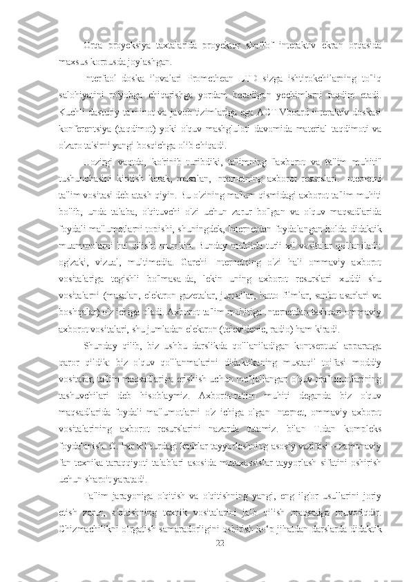 Orqa   proyeksiya   taxtalarida   proyektor   shaffof   interaktiv   ekran   orqasida
maxsus korpusda joylashgan.
Interfaol   doska   ilovalari   Promethean   LTD   sizga   ishtirokchilarning   to'liq
salohiyatini   ro'yobga   chiqarishga   yordam   beradigan   yechimlarni   taqdim   etadi.
Kuchli  dasturiy  ta'minot   va javob  tizimlariga  ega  ACTIVboard  interaktiv  doskasi
konferentsiya   (taqdimot)   yoki   o'quv   mashg'uloti   davomida   material   taqdimoti   va
o'zaro ta'sirni yangi bosqichga olib chiqadi.
Hozirgi   vaqtda,   ko'rinib   turibdiki,   ta'limning   "axborot   va   ta'lim   muhiti"
tushunchasini   kiritish   kerak,   masalan,   Internetning   axborot   resurslari.   Internetni
ta'lim vositasi deb atash qiyin. Bu o'zining ma'lum qismidagi axborot-ta'lim muhiti
bo'lib,   unda   talaba,   o'qituvchi   o'zi   uchun   zarur   bo'lgan   va   o'quv   maqsadlarida
foydali ma'lumotlarni topishi, shuningdek, Internetdan foydalangan holda didaktik
muammolarni   hal  qilishi  mumkin. Bunday  muhitda  turli   xil   vositalar   qo'llaniladi:
og'zaki,   vizual,   multimedia.   Garchi   Internetning   o'zi   hali   ommaviy   axborot
vositalariga   tegishli   bo'lmasa-da,   lekin   uning   axborot   resurslari   xuddi   shu
vositalarni   (masalan,   elektron   gazetalar,   jurnallar,   hatto   filmlar,   san'at   asarlari   va
boshqalar) o'z ichiga oladi. Axborot-ta'lim muhitiga Internetdan tashqari ommaviy
axborot vositalari, shu jumladan elektron (televidenie, radio) ham kiradi.
Shunday   qilib,   biz   ushbu   darslikda   qo'llaniladigan   kontseptual   apparatga
qaror   qildik:   biz   o'quv   qo'llanmalarini   didaktikaning   mustaqil   toifasi   moddiy
vositalar, ta'lim maqsadlariga erishish uchun mo'ljallangan o'quv ma'lumotlarining
tashuvchilari   deb   hisoblaymiz.   Axborot-ta'lim   muhiti   deganda   biz   o'quv
maqsadlarida   foydali   ma'lumotlarni   o'z   ichiga   olgan   Internet,   ommaviy   axborot
vositalarining   axborot   resurslarini   nazarda   tutamiz.   bilan   T.dan   kompleks
foydalanish. O. har xil turdagi kadrlar tayyorlashning asosiy vazifasi – zamonaviy
fan-texnika   taraqqiyoti   talablari   asosida   mutaxassislar   tayyorlash   sifatini   oshirish
uchun sharoit yaratadi.
Ta'lim   jarayoniga   o'qitish   va   o'qitishning   yangi,   eng   ilg'or   usullarini   joriy
etish   zarur,   o'qitishning   texnik   vositalarini   jalb   qilish   maqsadga   muvofiqdir.
Chizmachilikni o‘rgatish samaradorligini oshirish ko‘p jihatdan darslarda didaktik
22 