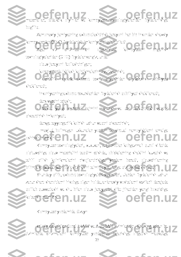 materiallar,   didaktik   o‘yinlar   va   kompyuter   texnologiyalaridan   foydalanishga
bog‘liq.
Zamonaviy   jamiyatning   axborotlashtirish   jarayoni   har   bir   insondan   shaxsiy
kompyuterdan (ShK) foydalanish imkoniyatini talab qiladi.
Agar   siz   chizmachilikni   o'rganishda   kompyuterni   o'rganish
texnologiyalaridan (CTO) foydalansangiz, unda
- o'quv jarayoni faollashtirilgan;
- kompyuterda ishlash ko'nikmalarini rivojlantirish;
-   kundalik   hayotda   axborot   texnologiyalaridan   foydalanish   qobiliyati
shakllanadi;
- insoniyatning axborot resurslaridan foydalanish qobiliyati shakllanadi;
- dars vaqtini tejash;
-   darsda   yangi   material   hajmini   oshirish   va   uni   tushuntirish   vaqtini
qisqartirish imkoniyati;
- darsga tayyorgarlik ko'rish uchun vaqtni qisqartirish;
-   mavjud   bo'lmagan   uskunalar   yordamida   virtual   namoyishlarni   amalga
oshirish mumkin.
Kompyuter   texnologiyalari,   xususan,   taqdimotlar   ko'rgazmali   qurol   sifatida
o'qituvchiga   o'quv   materialini   taqdim   etishda,   ob'ektlarning   shaklini   kuzatish   va
tahlil   qilish   ko'nikmalarini   rivojlantirishga   yordam   beradi,   o'quvchilarning
bilimlarni mustahkam o'zlashtirishini ta'minlaydi, fanga qiziqishini oshiradi.
Shunday qilib, axborot texnologiyalari vositalari, ulardan foydalanish uchun
zarur shart-sharoitlarni hisobga olgan holda, an'anaviy vositalarni sezilarli darajada
qo'llab-quvvatlashi   va   shu   bilan   o'quv   jarayonini   sifat   jihatidan   yangi   bosqichga
ko'tarishi mumkin.
Kompyuter yordamida dizayn
so'zsiz etakchilar CorelDRAW va AutoCAD tizimlaridir . Shuning uchun bu
tizimlarda   chizmalarni   kompyuter   yordamida   bajarishga   o'rgatish   maqsadga
23 