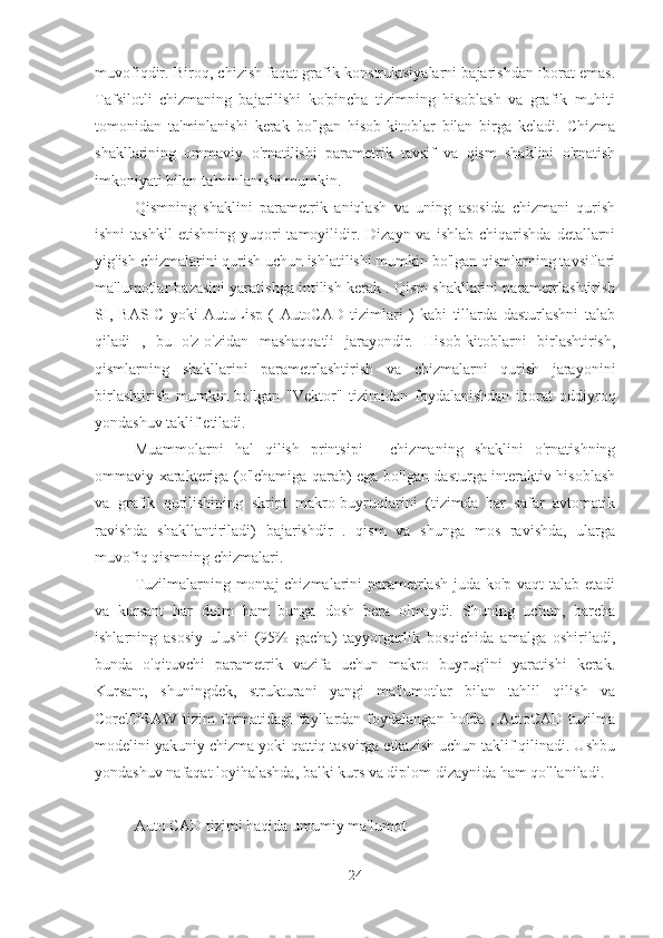 muvofiqdir. Biroq, chizish faqat grafik konstruktsiyalarni bajarishdan iborat emas.
Tafsilotli   chizmaning   bajarilishi   ko'pincha   tizimning   hisoblash   va   grafik   muhiti
tomonidan   ta'minlanishi   kerak   bo'lgan   hisob-kitoblar   bilan   birga   keladi.   Chizma
shakllarining   ommaviy   o'rnatilishi   parametrik   tavsif   va   qism   shaklini   o'rnatish
imkoniyati bilan ta'minlanishi mumkin.
Qismning   shaklini   parametrik   aniqlash   va   uning   asosida   chizmani   qurish
ishni  tashkil   etishning  yuqori  tamoyilidir.  Dizayn  va  ishlab   chiqarishda  detallarni
yig'ish chizmalarini qurish uchun ishlatilishi mumkin bo'lgan qismlarning tavsiflari
ma'lumotlar bazasini yaratishga intilish kerak . Qism shakllarini parametrlashtirish
SI,   BASIC   yoki   AutuLisp   (   AutoCAD   tizimlari   )   kabi   tillarda   dasturlashni   talab
qiladi   ,   bu   o'z-o'zidan   mashaqqatli   jarayondir.   Hisob-kitoblarni   birlashtirish,
qismlarning   shakllarini   parametrlashtirish   va   chizmalarni   qurish   jarayonini
birlashtirish   mumkin   bo'lgan   "Vektor"   tizimidan   foydalanishdan   iborat   oddiyroq
yondashuv taklif etiladi.
Muammolarni   hal   qilish   printsipi   -   chizmaning   shaklini   o'rnatishning
ommaviy xarakteriga (o'lchamiga qarab) ega bo'lgan dasturga interaktiv hisoblash
va   grafik   qurilishining   skript   makro-buyruqlarini   (tizimda   har   safar   avtomatik
ravishda   shakllantiriladi)   bajarishdir   .   qism   va   shunga   mos   ravishda,   ularga
muvofiq qismning chizmalari.
Tuzilmalarning montaj chizmalarini parametrlash juda ko'p vaqt  talab etadi
va   kursant   har   doim   ham   bunga   dosh   bera   olmaydi.   Shuning   uchun,   barcha
ishlarning   asosiy   ulushi   (95%   gacha)   tayyorgarlik   bosqichida   amalga   oshiriladi,
bunda   o'qituvchi   parametrik   vazifa   uchun   makro   buyrug'ini   yaratishi   kerak.
Kursant,   shuningdek,   strukturani   yangi   ma'lumotlar   bilan   tahlil   qilish   va
CorelDRAW  tizim  formatidagi  fayllardan  foydalangan  holda ,  AutoCAD  tuzilma
modelini yakuniy chizma yoki qattiq tasvirga etkazish uchun taklif qilinadi. Ushbu
yondashuv nafaqat loyihalashda, balki kurs va diplom dizaynida ham qo'llaniladi.
Auto CAD tizimi haqida umumiy ma'lumot
24 