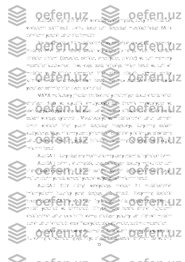 AutoCAD   eng   ilg'or   chizish   vositalarini,   shuningdek,   qulay   3D   modellash
vositalarini   taklif   etadi.   Ushbu   dastur   turli   darajadagi   murakkablikdagi   SAPR
tizimlarini yaratish uchun platformadir.
3ds  max  mashhur   3D  modellashtirish  va  renderlash  dasturidir.  U  me'moriy
modellashtirish   uchun   barcha   kerakli   vositalarni   o'z   ichiga   oladi:   bu   standart
ob'ektlar   to'plami   (derazalar,   eshiklar,   zinapoyalar,   to'siqlar)   va   turli   me'moriy
materiallar   kutubxonasi.   Ilova   sizga   tezda   ishlashga   imkon   beradi   va   turli   xil
modellar   va   bo'shliqlar   elementlari   bilan   tajriba   o'tkazib,   ularning   qanday
ko'rinishini   darhol   ko'rishga   imkon   beradi.   3ds   max   AutoCAD   platformasida
yaratilgan echimlar bilan o'zaro ta'sir qiladi .
MAYA mafkuraviy jihatdan professional yo'naltirilgan dastur sifatida ishlab
chiqilgan.   Soch   va   suyuqlik   simulyatsiyasidagi   dinamik   innovatsiyalar   va
texnologiya   Mayyani   kino   va   video   uchun   maxsus   effektlarni   ishlab   chiqishda
etakchi   vositaga   aylantirdi   .   Vizualizatsiya   va   modellashtirish   uchun   uchinchi
tomon   vositalari   bilan   yuqori   darajadagi   integratsiya   dunyoning   etakchi
studiyalariga Maya-ni kompyuter o'yinlarini ishlab chiqish yoki kino va televidenie
uchun   maxsus   effektlarni   yaratish   bo'ladimi,   o'zlarining   ish   jarayoniga   qo'shish
imkonini beradi.
AutoCAD - dunyodagi eng mashhur kompyuter yordamida loyihalash tizimi.
AutoCAD   tizimi   ,   shuningdek,   unga   asoslangan   dasturiy   mahsulotlar   turli
o'lchamdagi   loyihalar   bilan   ishlash   tezligini   sezilarli   darajada   oshiradi,   dizayn
ma'lumotlarini yanada samarali yaratish va yangilash imkonini beradi.
AutoCAD   2007   oldingi   versiyalarga   nisbatan   3D   modellashtirish
imkoniyatlarini   butunlay   yangi   darajaga   olib   chiqadi.   Dizaynning   dastlabki
bosqichida   AutoCAD   vositalaridan   foydalangan   holda   ob'ektning   kontseptual
modeli   yaratiladi   va   tahrirlanadi.   Olingan   natija   barcha   chiqish   hujjatlarini
shakllantirish   uchun   asos   bo'lib   xizmat   qiladigan   yakuniy   uch   o'lchovli   modelni
qurish uchun ishlatiladi: spetsifikatsiyalar, tekis chizmalar, taqdimot materiallari.
AutoCAD 2000 Drawing Automation Suite kuchli chizmachilik vositasidir.
Bu   sizning   ko'rsatmalaringizga   rioya   qilgan   holda   kerakli   chizmani   tez   va   aniq
25 