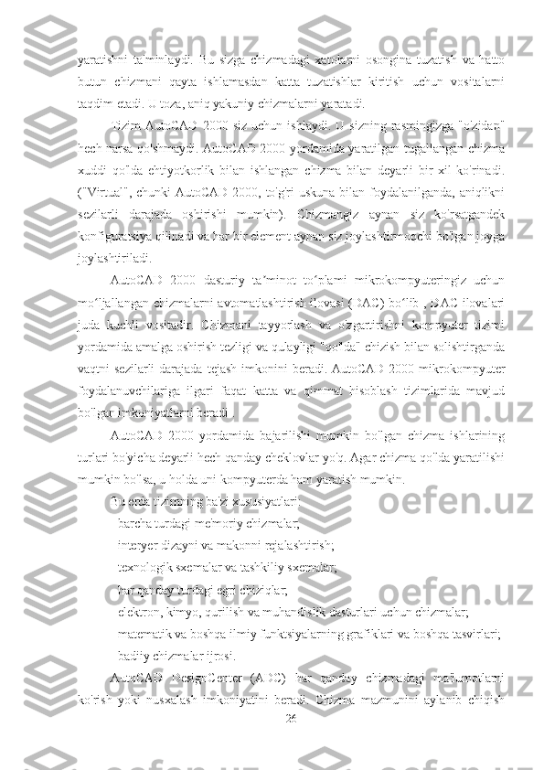 yaratishni   ta'minlaydi.   Bu   sizga   chizmadagi   xatolarni   osongina   tuzatish   va   hatto
butun   chizmani   qayta   ishlamasdan   katta   tuzatishlar   kiritish   uchun   vositalarni
taqdim etadi. U toza, aniq yakuniy chizmalarni yaratadi.
Tizim   AutoCAD   2000  siz   uchun   ishlaydi.   U   sizning   rasmingizga   "o'zidan"
hech narsa qo'shmaydi. AutoCAD 2000 yordamida yaratilgan tugallangan chizma
xuddi   qo'lda   ehtiyotkorlik   bilan   ishlangan   chizma   bilan   deyarli   bir   xil   ko'rinadi.
("Virtual", chunki  AutoCAD 2000, to'g'ri uskuna bilan foydalanilganda, aniqlikni
sezilarli   darajada   oshirishi   mumkin).   Chizmangiz   aynan   siz   ko'rsatgandek
konfiguratsiya qilinadi va har bir element aynan siz joylashtirmoqchi bo'lgan joyga
joylashtiriladi.
AutoCAD   2000   dasturiy   ta minot   to plami   mikrokompyuteringiz   uchunʼ ʻ
mo ljallangan chizmalarni avtomatlashtirish ilovasi  (DAC) bo lib , DAC ilovalari	
ʻ ʻ
juda   kuchli   vositadir.   Chizmani   tayyorlash   va   o'zgartirishni   kompyuter   tizimi
yordamida amalga oshirish tezligi va qulayligi "qo'lda" chizish bilan solishtirganda
vaqtni  sezilarli  darajada  tejash  imkonini  beradi. AutoCAD  2000  mikrokompyuter
foydalanuvchilariga   ilgari   faqat   katta   va   qimmat   hisoblash   tizimlarida   mavjud
bo'lgan imkoniyatlarni beradi .
AutoCAD   2000   yordamida   bajarilishi   mumkin   bo'lgan   chizma   ishlarining
turlari bo'yicha deyarli hech qanday cheklovlar yo'q. Agar chizma qo'lda yaratilishi
mumkin bo'lsa, u holda uni kompyuterda ham yaratish mumkin.
Bu erda tizimning ba'zi xususiyatlari:
- barcha turdagi me'moriy chizmalar;
- interyer dizayni va makonni rejalashtirish;
- texnologik sxemalar va tashkiliy sxemalar;
- har qanday turdagi egri chiziqlar;
- elektron, kimyo, qurilish va muhandislik dasturlari uchun chizmalar;
- matematik va boshqa ilmiy funktsiyalarning grafiklari va boshqa tasvirlari;
- badiiy chizmalar ijrosi.
AutoCAD   DesignCenter   (ADC)   har   qanday   chizmadagi   ma'lumotlarni
ko'rish   yoki   nusxalash   imkoniyatini   beradi.   Chizma   mazmunini   aylanib   chiqish
26 