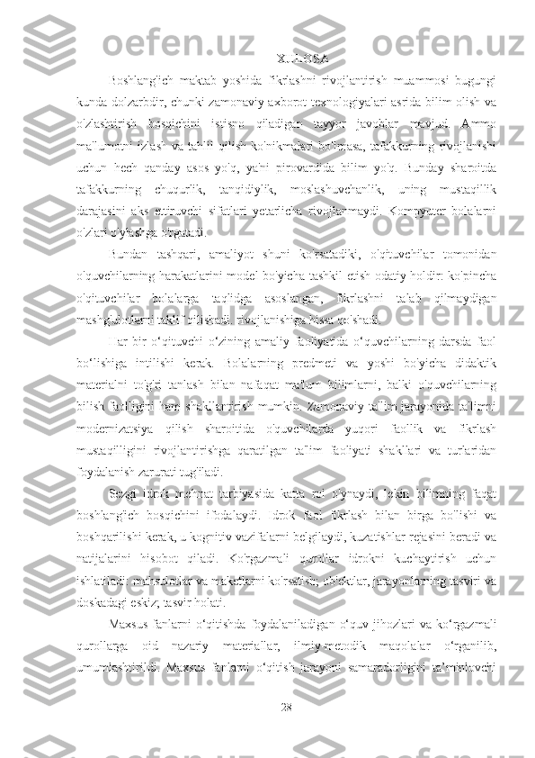 XULOSA
Boshlang'ich   maktab   yoshida   fikrlashni   rivojlantirish   muammosi   bugungi
kunda dolzarbdir, chunki zamonaviy axborot texnologiyalari asrida bilim olish va
o'zlashtirish   bosqichini   istisno   qiladigan   tayyor   javoblar   mavjud.   Ammo
ma'lumotni   izlash   va   tahlil   qilish   ko'nikmalari   bo'lmasa,   tafakkurning   rivojlanishi
uchun   hech   qanday   asos   yo'q,   ya'ni   pirovardida   bilim   yo'q.   Bunday   sharoitda
tafakkurning   chuqurlik,   tanqidiylik,   moslashuvchanlik,   uning   mustaqillik
darajasini   aks   ettiruvchi   sifatlari   yetarlicha   rivojlanmaydi.   Kompyuter   bolalarni
o'zlari o'ylashga o'rgatadi.
Bundan   tashqari,   amaliyot   shuni   ko'rsatadiki,   o'qituvchilar   tomonidan
o'quvchilarning harakatlarini model bo'yicha tashkil etish odatiy holdir: ko'pincha
o'qituvchilar   bolalarga   taqlidga   asoslangan,   fikrlashni   talab   qilmaydigan
mashg'ulotlarni taklif qilishadi. rivojlanishiga hissa qo'shadi.
Har   bir   o‘qituvchi   o‘zining   amaliy   faoliyatida   o‘quvchilarning   darsda   faol
bo‘lishiga   intilishi   kerak.   Bolalarning   predmeti   va   yoshi   bo'yicha   didaktik
materialni   to'g'ri   tanlash   bilan   nafaqat   ma'lum   bilimlarni,   balki   o'quvchilarning
bilish faolligini  ham  shakllantirish  mumkin. Zamonaviy ta'lim  jarayonida ta'limni
modernizatsiya   qilish   sharoitida   o'quvchilarda   yuqori   faollik   va   fikrlash
mustaqilligini   rivojlantirishga   qaratilgan   ta'lim   faoliyati   shakllari   va   turlaridan
foydalanish zarurati tug'iladi.
Sezgi   idrok   mehnat   tarbiyasida   katta   rol   o'ynaydi,   lekin   bilimning   faqat
boshlang'ich   bosqichini   ifodalaydi.   Idrok   faol   fikrlash   bilan   birga   bo'lishi   va
boshqarilishi kerak, u kognitiv vazifalarni belgilaydi, kuzatishlar rejasini beradi va
natijalarini   hisobot   qiladi.   Ko'rgazmali   qurollar   idrokni   kuchaytirish   uchun
ishlatiladi: mahsulotlar va maketlarni ko'rsatish; ob'ektlar, jarayonlarning tasviri va
doskadagi eskiz; tasvir holati.
Maxsus  fanlarni   o‘qitishda   foydalaniladigan   o‘quv  jihozlari   va  ko‘rgazmali
qurollarga   oid   nazariy   materiallar,   ilmiy-metodik   maqolalar   o‘rganilib,
umumlashtirildi.   Maxsus   fanlarni   o‘qitish   jarayoni   samaradorligini   ta’minlovchi
28 