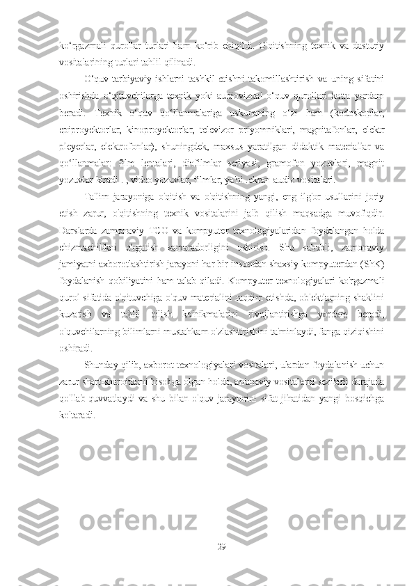 ko‘rgazmali   qurollar   turlari   ham   ko‘rib   chiqildi.   O'qitishning   texnik   va   dasturiy
vositalarining turlari tahlil qilinadi.
O‘quv-tarbiyaviy   ishlarni   tashkil   etishni   takomillashtirish   va   uning   sifatini
oshirishda   o‘qituvchilarga   texnik   yoki   audiovizual   o‘quv   qurollari   katta   yordam
beradi.   Texnik   o‘quv   qo‘llanmalariga   uskunaning   o‘zi   ham   (kodoskoplar,
epiproyektorlar,   kinoproyektorlar,   televizor   priyomniklari,   magnitafonlar,   elektr
pleyerlar,   elektrofonlar),   shuningdek,   maxsus   yaratilgan   didaktik   materiallar   va
qo‘llanmalar:   film   lentalari,   diafilmlar   seriyasi,   gramofon   yozuvlari,   magnit
yozuvlar kiradi . , video yozuvlar, filmlar, ya'ni .ekran-audio vositalari.
Ta'lim   jarayoniga   o'qitish   va   o'qitishning   yangi,   eng   ilg'or   usullarini   joriy
etish   zarur,   o'qitishning   texnik   vositalarini   jalb   qilish   maqsadga   muvofiqdir.
Darslarda   zamonaviy   TCO   va   kompyuter   texnologiyalaridan   foydalangan   holda
chizmachilikni   o'rgatish   samaradorligini   oshirish.   Shu   sababli,   zamonaviy
jamiyatni axborotlashtirish jarayoni har bir insondan shaxsiy kompyuterdan (ShK)
foydalanish   qobiliyatini   ham   talab   qiladi.   Kompyuter   texnologiyalari   ko'rgazmali
qurol sifatida o'qituvchiga o'quv materialini taqdim etishda, ob'ektlarning shaklini
kuzatish   va   tahlil   qilish   ko'nikmalarini   rivojlantirishga   yordam   beradi,
o'quvchilarning bilimlarni mustahkam o'zlashtirishini ta'minlaydi, fanga qiziqishini
oshiradi.
Shunday qilib, axborot texnologiyalari vositalari, ulardan foydalanish uchun
zarur shart-sharoitlarni hisobga olgan holda, an'anaviy vositalarni sezilarli darajada
qo'llab-quvvatlaydi   va   shu   bilan   o'quv   jarayonini   sifat   jihatidan   yangi   bosqichga
ko'taradi.
29 