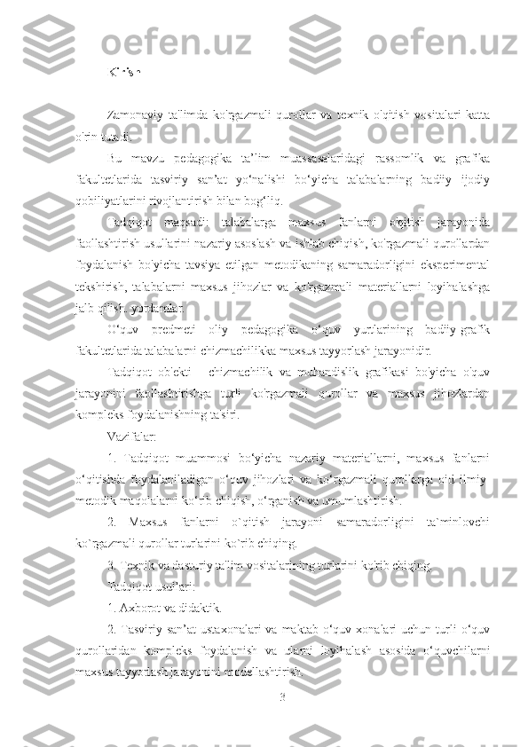 Kirish
Zamonaviy   ta'limda   ko'rgazmali   qurollar   va   texnik   o'qitish   vositalari   katta
o'rin tutadi.
Bu   mavzu   pedagogika   ta’lim   muassasalaridagi   rassomlik   va   grafika
fakultetlarida   tasviriy   san’at   yo‘nalishi   bo‘yicha   talabalarning   badiiy   ijodiy
qobiliyatlarini rivojlantirish bilan bog‘liq.
Tadqiqot   maqsadi:   talabalarga   maxsus   fanlarni   o'qitish   jarayonida
faollashtirish usullarini nazariy asoslash va ishlab chiqish, ko'rgazmali qurollardan
foydalanish   bo'yicha   tavsiya   etilgan   metodikaning   samaradorligini   eksperimental
tekshirish,   talabalarni   maxsus   jihozlar   va   ko'rgazmali   materiallarni   loyihalashga
jalb qilish. yordamlar.
O‘quv   predmeti   oliy   pedagogika   o‘quv   yurtlarining   badiiy-grafik
fakultetlarida talabalarni chizmachilikka maxsus tayyorlash jarayonidir.
Tadqiqot   ob'ekti   -   chizmachilik   va   muhandislik   grafikasi   bo'yicha   o'quv
jarayonini   faollashtirishga   turli   ko'rgazmali   qurollar   va   maxsus   jihozlardan
kompleks foydalanishning ta'siri.
Vazifalar:
1.   Tadqiqot   muammosi   bo‘yicha   nazariy   materiallarni,   maxsus   fanlarni
o‘qitishda   foydalaniladigan   o‘quv   jihozlari   va   ko‘rgazmali   qurollarga   oid   ilmiy-
metodik maqolalarni ko‘rib chiqish, o‘rganish va umumlashtirish.
2.   Maxsus   fanlarni   o`qitish   jarayoni   samaradorligini   ta`minlovchi
ko`rgazmali qurollar turlarini ko`rib chiqing.
3. Texnik va dasturiy ta'lim vositalarining turlarini ko'rib chiqing.
Tadqiqot usullari:
1. Axborot va didaktik.
2.  Tasviriy  san’at   ustaxonalari  va  maktab  o‘quv  xonalari   uchun  turli  o‘quv
qurollaridan   kompleks   foydalanish   va   ularni   loyihalash   asosida   o‘quvchilarni
maxsus tayyorlash jarayonini modellashtirish.
3 