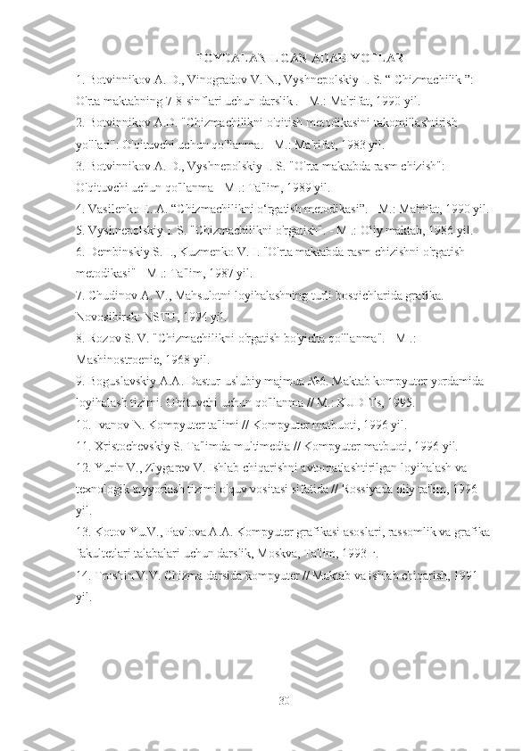 FOYDALANILGAN ADABIYOTLAR
1. Botvinnikov A. D., Vinogradov V. N., Vyshnepolskiy I. S. “ Chizmachilik ”: 
O'rta maktabning 7-8-sinflari uchun darslik . - M.: Ma'rifat, 1990 yil.
2. Botvinnikov A.D. "Chizmachilikni o'qitish metodikasini takomillashtirish 
yo'llari": O'qituvchi uchun qo'llanma. - M.: Ma'rifat, 1983 yil.
3. Botvinnikov A. D., Vyshnepolskiy I. S. "O'rta maktabda rasm chizish": 
O'qituvchi uchun qo'llanma - M .: Ta'lim, 1989 yil.
4. Vasilenko E. A. “Chizmachilikni o‘rgatish metodikasi”. - M.: Ma'rifat, 1990 yil.
5. Vyshnepolskiy I. S. "Chizmachilikni o'rgatish". - M .: Oliy maktab, 1986 yil.
6. Dembinskiy S. I., Kuzmenko V. I. "O'rta maktabda rasm chizishni o'rgatish 
metodikasi" - M .: Ta'lim, 1987 yil.
7. Chudinov A. V., Mahsulotni loyihalashning turli bosqichlarida grafika. - 
Novosibirsk: NSTU, 1994 yil.
8. Rozov S. V. "Chizmachilikni o'rgatish bo'yicha qo'llanma". - M .: 
Mashinostroenie, 1968 yil.
9. Boguslavskiy A.A. Dastur-uslubiy majmua №6. Maktab kompyuter yordamida 
loyihalash tizimi. O'qituvchi uchun qo'llanma // M.: KUDITs, 1995.
10. Ivanov N. Kompyuter ta'limi // Kompyuter matbuoti, 1996 yil.
11. Xristochevskiy S. Ta'limda multimedia // Kompyuter matbuoti, 1996 yil.
12. Yurin V., Zlygarev V. Ishlab chiqarishni avtomatlashtirilgan loyihalash va 
texnologik tayyorlash tizimi o'quv vositasi sifatida // Rossiyada oliy ta'lim, 1996 
yil.
13. Kotov Yu.V., Pavlova A.A. Kompyuter grafikasi asoslari, rassomlik va grafika 
fakultetlari talabalari uchun darslik, Moskva, Ta'lim, 1993 г.
14. Troshin V.V. Chizma darsida kompyuter // Maktab va ishlab chiqarish, 1991 
yil.
30 