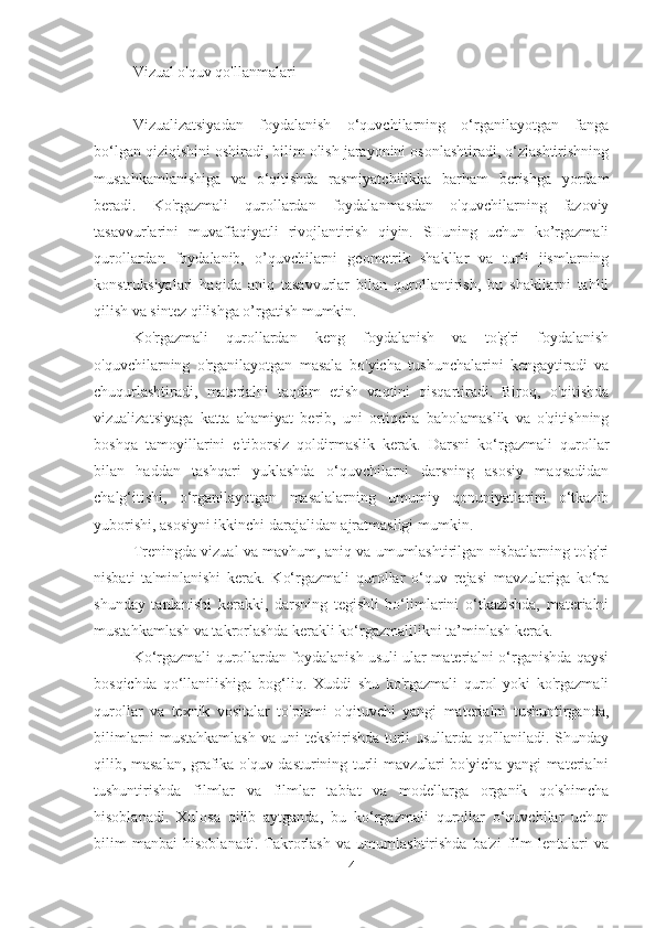 Vizual o'quv qo'llanmalari
Vizualizatsiyadan   foydalanish   o‘quvchilarning   o‘rganilayotgan   fanga
bo‘lgan qiziqishini oshiradi, bilim olish jarayonini osonlashtiradi, o‘zlashtirishning
mustahkamlanishiga   va   o‘qitishda   rasmiyatchilikka   barham   berishga   yordam
beradi.   Ko'rgazmali   qurollardan   foydalanmasdan   o'quvchilarning   fazoviy
tasavvurlarini   muvaffaqiyatli   rivojlantirish   qiyin.   SHuning   uchun   ko’rgazmali
qurollardan   foydalanib,   o’quvchilarni   geometrik   shakllar   va   turli   jismlarning
konstruksiyalari   haqida   aniq   tasavvurlar   bilan   qurollantirish,   bu   shakllarni   tahlil
qilish va sintez qilishga o’rgatish mumkin.
Ko'rgazmali   qurollardan   keng   foydalanish   va   to'g'ri   foydalanish
o'quvchilarning   o'rganilayotgan   masala   bo'yicha   tushunchalarini   kengaytiradi   va
chuqurlashtiradi,   materialni   taqdim   etish   vaqtini   qisqartiradi.   Biroq,   o'qitishda
vizualizatsiyaga   katta   ahamiyat   berib,   uni   ortiqcha   baholamaslik   va   o'qitishning
boshqa   tamoyillarini   e'tiborsiz   qoldirmaslik   kerak.   Darsni   ko‘rgazmali   qurollar
bilan   haddan   tashqari   yuklashda   o‘quvchilarni   darsning   asosiy   maqsadidan
chalg‘itishi,   o‘rganilayotgan   masalalarning   umumiy   qonuniyatlarini   o‘tkazib
yuborishi, asosiyni ikkinchi darajalidan ajratmasligi mumkin.
Treningda vizual va mavhum, aniq va umumlashtirilgan nisbatlarning to'g'ri
nisbati   ta'minlanishi   kerak.   Ko‘rgazmali   qurollar   o‘quv   rejasi   mavzulariga   ko‘ra
shunday   tanlanishi   kerakki,   darsning   tegishli   bo‘limlarini   o‘tkazishda,   materialni
mustahkamlash va takrorlashda kerakli ko‘rgazmalilikni ta’minlash kerak.
Ko‘rgazmali qurollardan foydalanish usuli ular materialni o‘rganishda qaysi
bosqichda   qo‘llanilishiga   bog‘liq.   Xuddi   shu   ko'rgazmali   qurol   yoki   ko'rgazmali
qurollar   va   texnik   vositalar   to'plami   o'qituvchi   yangi   materialni   tushuntirganda,
bilimlarni mustahkamlash va uni tekshirishda turli usullarda qo'llaniladi. Shunday
qilib, masalan, grafika o'quv dasturining turli mavzulari bo'yicha yangi materialni
tushuntirishda   filmlar   va   filmlar   tabiat   va   modellarga   organik   qo'shimcha
hisoblanadi.   Xulosa   qilib   aytganda,   bu   ko‘rgazmali   qurollar   o‘quvchilar   uchun
bilim   manbai   hisoblanadi.   Takrorlash   va   umumlashtirishda   ba'zi   film   lentalari   va
4 